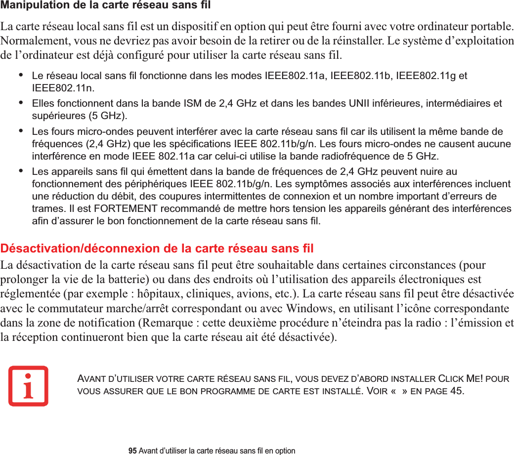 95 Avant d’utiliser la carte réseau sans fil en optionManipulation de la carte réseau sans filLa carte réseau local sans fil est un dispositif en option qui peut être fourni avec votre ordinateur portable. Normalement, vous ne devriez pas avoir besoin de la retirer ou de la réinstaller. Le système d’exploitation de l’ordinateur est déjà configuré pour utiliser la carte réseau sans fil. •Le réseau local sans fil fonctionne dans les modes IEEE802.11a, IEEE802.11b, IEEE802.11g et IEEE802.11n.•Elles fonctionnent dans la bande ISM de 2,4 GHz et dans les bandes UNII inférieures, intermédiaires et supérieures (5 GHz).•Les fours micro-ondes peuvent interférer avec la carte réseau sans fil car ils utilisent la même bande de fréquences (2,4 GHz) que les spécifications IEEE 802.11b/g/n. Les fours micro-ondes ne causent aucune interférence en mode IEEE 802.11a car celui-ci utilise la bande radiofréquence de 5 GHz.•Les appareils sans fil qui émettent dans la bande de fréquences de 2,4 GHz peuvent nuire au fonctionnement des périphériques IEEE 802.11b/g/n. Les symptômes associés aux interférences incluent une réduction du débit, des coupures intermittentes de connexion et un nombre important d’erreurs de trames. Il est FORTEMENT recommandé de mettre hors tension les appareils générant des interférences afin d’assurer le bon fonctionnement de la carte réseau sans fil.Désactivation/déconnexion de la carte réseau sans filLa désactivation de la carte réseau sans fil peut être souhaitable dans certaines circonstances (pour prolonger la vie de la batterie) ou dans des endroits où l’utilisation des appareils électroniques est réglementée (par exemple : hôpitaux, cliniques, avions, etc.). La carte réseau sans fil peut être désactivée avec le commutateur marche/arrêt correspondant ou avec Windows, en utilisant l’icône correspondante dans la zone de notification (Remarque : cette deuxième procédure n’éteindra pas la radio : l’émission et la réception continueront bien que la carte réseau ait été désactivée).AVANT D’UTILISER VOTRE CARTE RÉSEAU SANS FIL,VOUS DEVEZ D’ABORD INSTALLER CLICK ME!POURVOUS ASSURER QUE LE BON PROGRAMME DE CARTE EST INSTALLÉ. VOIR «  » EN PAGE 45.