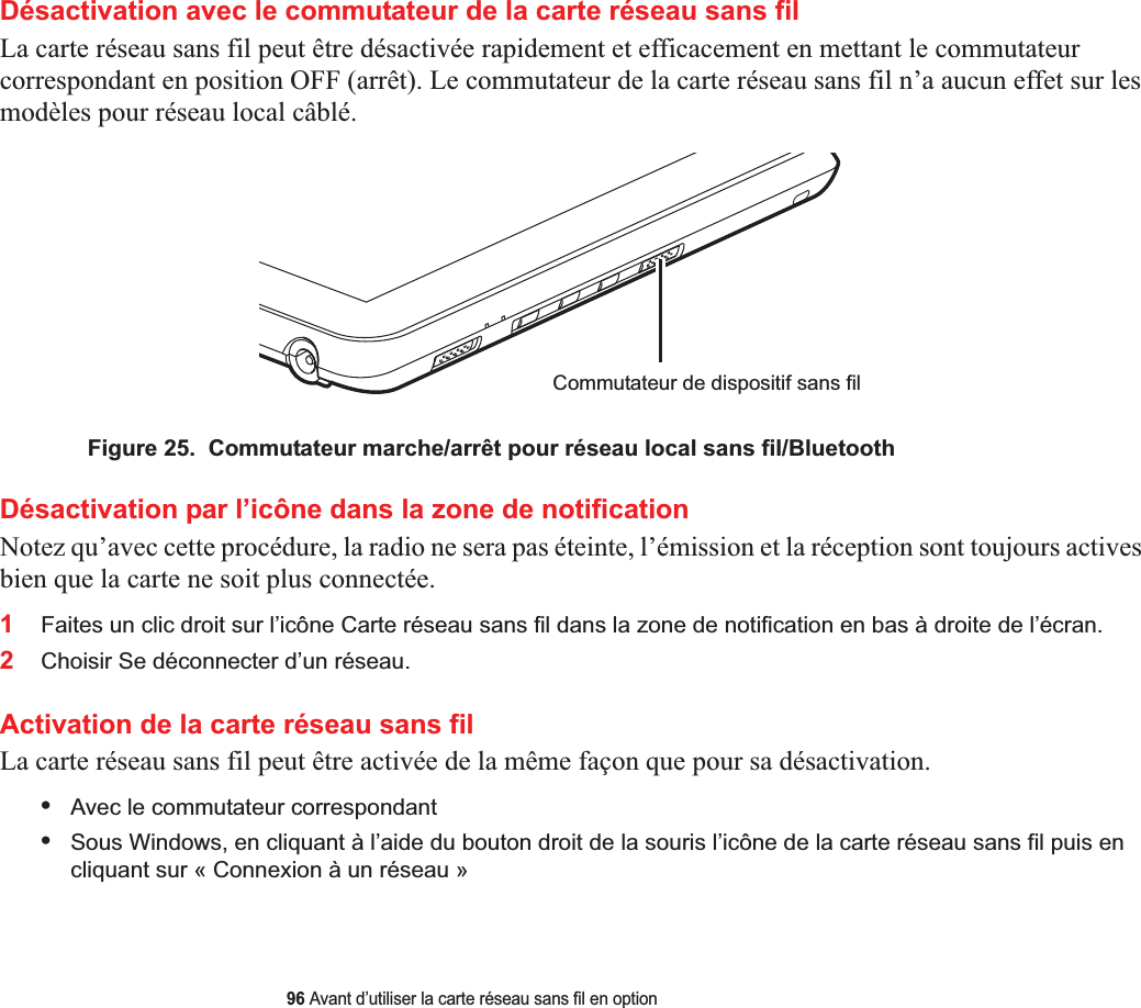 96 Avant d’utiliser la carte réseau sans fil en optionDésactivation avec le commutateur de la carte réseau sans filLa carte réseau sans fil peut être désactivée rapidement et efficacement en mettant le commutateur correspondant en position OFF (arrêt). Le commutateur de la carte réseau sans fil n’a aucun effet sur les modèles pour réseau local câblé.Commutateur de dispositif sans filFigure 25.  Commutateur marche/arrêt pour réseau local sans fil/BluetoothDésactivation par l’icône dans la zone de notificationNotez qu’avec cette procédure, la radio ne sera pas éteinte, l’émission et la réception sont toujours actives bien que la carte ne soit plus connectée.1Faites un clic droit sur l’icône Carte réseau sans fil dans la zone de notification en bas à droite de l’écran.2Choisir Se déconnecter d’un réseau.Activation de la carte réseau sans filLa carte réseau sans fil peut être activée de la même façon que pour sa désactivation.•Avec le commutateur correspondant•Sous Windows, en cliquant à l’aide du bouton droit de la souris l’icône de la carte réseau sans fil puis en cliquant sur « Connexion à un réseau »