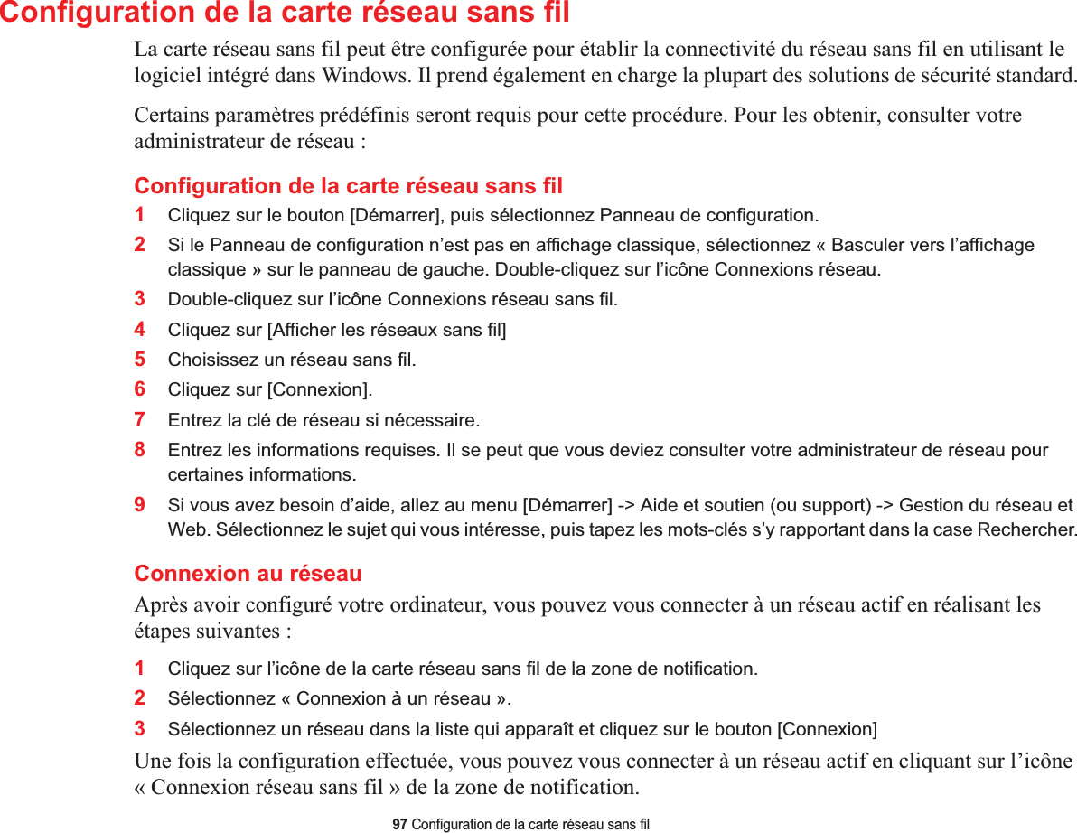 97 Configuration de la carte réseau sans filConfiguration de la carte réseau sans filLa carte réseau sans fil peut être configurée pour établir la connectivité du réseau sans fil en utilisant le logiciel intégré dans Windows. Il prend également en charge la plupart des solutions de sécurité standard.Certains paramètres prédéfinis seront requis pour cette procédure. Pour les obtenir, consulter votre administrateur de réseau :Configuration de la carte réseau sans fil 1Cliquez sur le bouton [Démarrer], puis sélectionnez Panneau de configuration.2Si le Panneau de configuration n’est pas en affichage classique, sélectionnez « Basculer vers l’affichage classique » sur le panneau de gauche. Double-cliquez sur l’icône Connexions réseau.3Double-cliquez sur l’icône Connexions réseau sans fil.4Cliquez sur [Afficher les réseaux sans fil]5Choisissez un réseau sans fil.6Cliquez sur [Connexion].7Entrez la clé de réseau si nécessaire.8Entrez les informations requises. Il se peut que vous deviez consulter votre administrateur de réseau pour certaines informations.9Si vous avez besoin d’aide, allez au menu [Démarrer] -&gt; Aide et soutien (ou support) -&gt; Gestion du réseau et Web. Sélectionnez le sujet qui vous intéresse, puis tapez les mots-clés s’y rapportant dans la case Rechercher.Connexion au réseauAprès avoir configuré votre ordinateur, vous pouvez vous connecter à un réseau actif en réalisant les étapes suivantes :1Cliquez sur l’icône de la carte réseau sans fil de la zone de notification.2Sélectionnez « Connexion à un réseau ».3Sélectionnez un réseau dans la liste qui apparaît et cliquez sur le bouton [Connexion]Une fois la configuration effectuée, vous pouvez vous connecter à un réseau actif en cliquant sur l’icône « Connexion réseau sans fil » de la zone de notification.