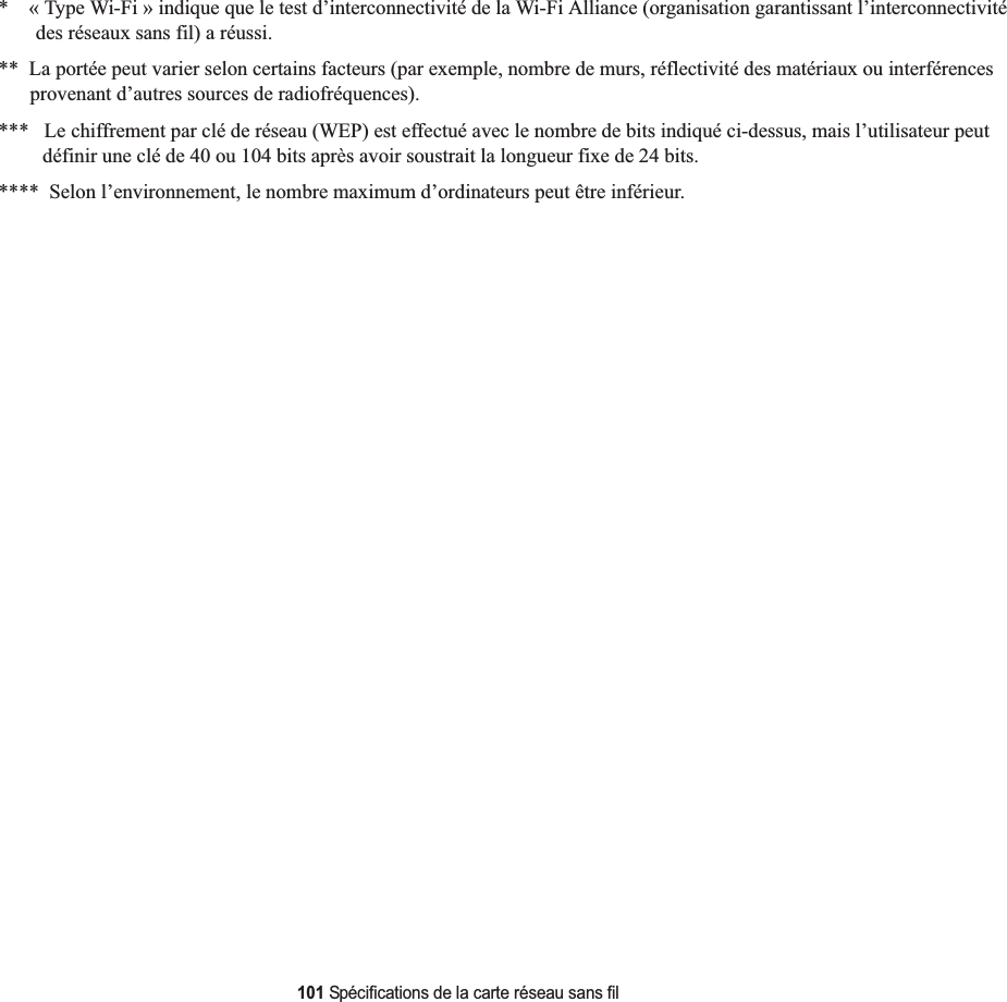 101 Spécifications de la carte réseau sans fil*    « Type Wi-Fi » indique que le test d’interconnectivité de la Wi-Fi Alliance (organisation garantissant l’interconnectivité des réseaux sans fil) a réussi.**  La portée peut varier selon certains facteurs (par exemple, nombre de murs, réflectivité des matériaux ou interférencesprovenant d’autres sources de radiofréquences).***   Le chiffrement par clé de réseau (WEP) est effectué avec le nombre de bits indiqué ci-dessus, mais l’utilisateur peut définir une clé de 40 ou 104 bits après avoir soustrait la longueur fixe de 24 bits.****  Selon l’environnement, le nombre maximum d’ordinateurs peut être inférieur.