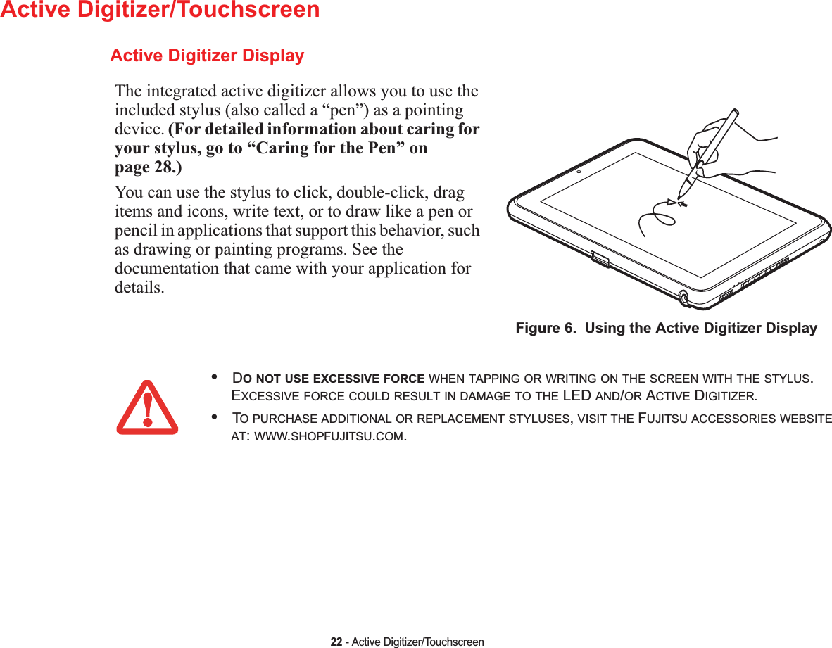 22 - Active Digitizer/TouchscreenActive Digitizer/TouchscreenActive Digitizer DisplayThe integrated active digitizer allows you to use the included stylus (also called a “pen”) as a pointing device. (For detailed information about caring for your stylus, go to “Caring for the Pen” on page 28.)You can use the stylus to click, double-click, drag items and icons, write text, or to draw like a pen or pencil in applications that support this behavior, such as drawing or painting programs. See the documentation that came with your application for details.Figure 6.  Using the Active Digitizer Display•DO NOT USE EXCESSIVE FORCE WHEN TAPPING OR WRITING ON THE SCREEN WITH THE STYLUS.EXCESSIVE FORCE COULD RESULT IN DAMAGE TO THE LED AND/OR ACTIVE DIGITIZER.•TO PURCHASE ADDITIONAL OR REPLACEMENT STYLUSES,VISIT THE FUJITSU ACCESSORIES WEBSITEAT:WWW.SHOPFUJITSU.COM.