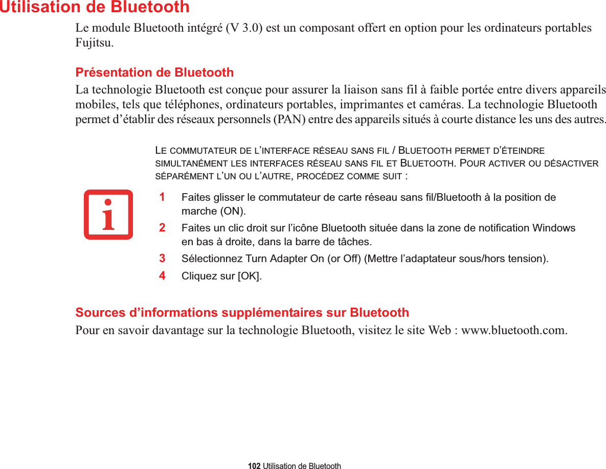 102 Utilisation de BluetoothUtilisation de BluetoothLe module Bluetooth intégré (V 3.0) est un composant offert en option pour les ordinateurs portables Fujitsu.Présentation de BluetoothLa technologie Bluetooth est conçue pour assurer la liaison sans fil à faible portée entre divers appareils mobiles, tels que téléphones, ordinateurs portables, imprimantes et caméras. La technologie Bluetooth permet d’établir des réseaux personnels (PAN) entre des appareils situés à courte distance les uns des autres. 2Faites un clic droit sur l’icône Bluetooth située dans la zone de notification Windows en bas à droite, dans la barre de tâches. 3Sélectionnez Turn Adapter On (or Off) (Mettre l’adaptateur sous/hors tension). 4Cliquez sur [OK].Sources d’informations supplémentaires sur BluetoothPour en savoir davantage sur la technologie Bluetooth, visitez le site Web : www.bluetooth.com.LE COMMUTATEUR DE L’INTERFACE RÉSEAU SANS FIL / BLUETOOTH PERMET D’ÉTEINDRESIMULTANÉMENT LES INTERFACES RÉSEAU SANS FIL ET BLUETOOTH. POUR ACTIVER OU DÉSACTIVERSÉPARÉMENT L’UN OU L’AUTRE,PROCÉDEZ COMME SUIT :1Faites glisser le commutateur de carte réseau sans fil/Bluetooth à la position de marche (ON).