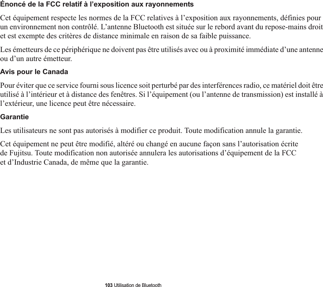 103 Utilisation de BluetoothÉnoncé de la FCC relatif à l’exposition aux rayonnementsCet équipement respecte les normes de la FCC relatives à l’exposition aux rayonnements, définies pour un environnement non contrôlé. L’antenne Bluetooth est située sur le rebord avant du repose-mains droit et est exempte des critères de distance minimale en raison de sa faible puissance. Les émetteurs de ce périphérique ne doivent pas être utilisés avec ou à proximité immédiate d’une antenne ou d’un autre émetteur.Avis pour le CanadaPour éviter que ce service fourni sous licence soit perturbé par des interférences radio, ce matériel doit être utilisé à l’intérieur et à distance des fenêtres. Si l’équipement (ou l’antenne de transmission) est installé à l’extérieur, une licence peut être nécessaire.GarantieLes utilisateurs ne sont pas autorisés à modifier ce produit. Toute modification annule la garantie.Cet équipement ne peut être modifié, altéré ou changé en aucune façon sans l’autorisation écrite de Fujitsu. Toute modification non autorisée annulera les autorisations d’équipement de la FCC et d’Industrie Canada, de même que la garantie.