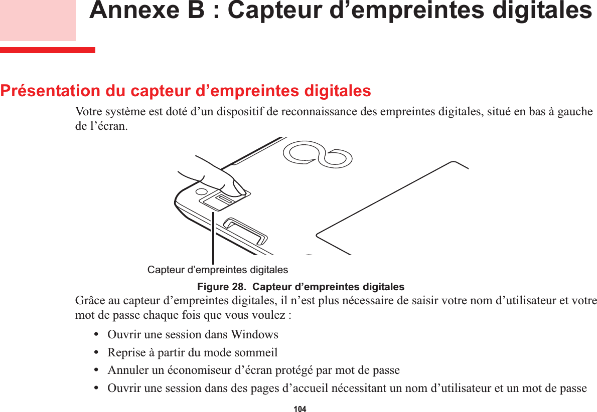 104 Annexe B : Capteur d’empreintes digitalesPrésentation du capteur d’empreintes digitalesVotre système est doté d’un dispositif de reconnaissance des empreintes digitales, situé en bas à gauche de l’écran.Capteur d’empreintes digitalesFigure 28.  Capteur d’empreintes digitalesGrâce au capteur d’empreintes digitales, il n’est plus nécessaire de saisir votre nom d’utilisateur et votre mot de passe chaque fois que vous voulez :•Ouvrir une session dans Windows•Reprise à partir du mode sommeil•Annuler un économiseur d’écran protégé par mot de passe•Ouvrir une session dans des pages d’accueil nécessitant un nom d’utilisateur et un mot de passe