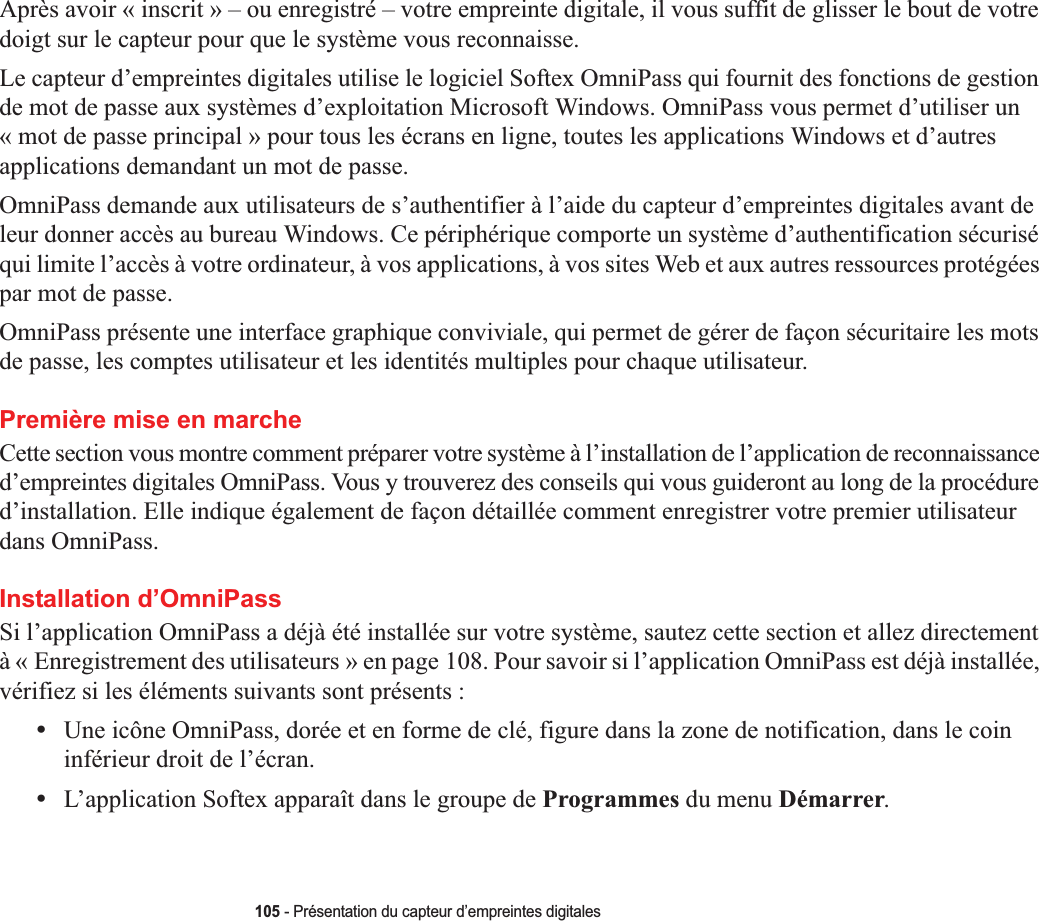 105 - Présentation du capteur d’empreintes digitalesAprès avoir « inscrit » – ou enregistré – votre empreinte digitale, il vous suffit de glisser le bout de votre doigt sur le capteur pour que le système vous reconnaisse. Le capteur d’empreintes digitales utilise le logiciel Softex OmniPass qui fournit des fonctions de gestion de mot de passe aux systèmes d’exploitation Microsoft Windows. OmniPass vous permet d’utiliser un « mot de passe principal » pour tous les écrans en ligne, toutes les applications Windows et d’autres applications demandant un mot de passe. OmniPass demande aux utilisateurs de s’authentifier à l’aide du capteur d’empreintes digitales avant de leur donner accès au bureau Windows. Ce périphérique comporte un système d’authentification sécurisé qui limite l’accès à votre ordinateur, à vos applications, à vos sites Web et aux autres ressources protégées par mot de passe.OmniPass présente une interface graphique conviviale, qui permet de gérer de façon sécuritaire les mots de passe, les comptes utilisateur et les identités multiples pour chaque utilisateur.Première mise en marcheCette section vous montre comment préparer votre système à l’installation de l’application de reconnaissance d’empreintes digitales OmniPass. Vous y trouverez des conseils qui vous guideront au long de la procédure d’installation. Elle indique également de façon détaillée comment enregistrer votre premier utilisateur dans OmniPass. Installation d’OmniPassSi l’application OmniPass a déjà été installée sur votre système, sautez cette section et allez directement à « Enregistrement des utilisateurs » en page 108. Pour savoir si l’application OmniPass est déjà installée, vérifiez si les éléments suivants sont présents :•Une icône OmniPass, dorée et en forme de clé, figure dans la zone de notification, dans le coin inférieur droit de l’écran.•L’application Softex apparaît dans le groupe de Programmes du menu Démarrer.