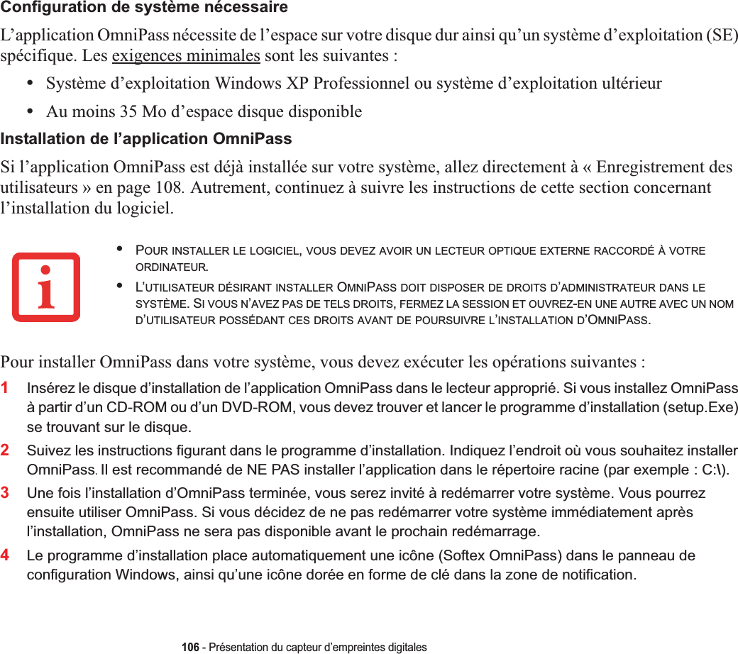 106 - Présentation du capteur d’empreintes digitalesConfiguration de système nécessaireL’application OmniPass nécessite de l’espace sur votre disque dur ainsi qu’un système d’exploitation (SE) spécifique. Les exigences minimales sont les suivantes :•Système d’exploitation Windows XP Professionnel ou système d’exploitation ultérieur•Au moins 35 Mo d’espace disque disponibleInstallation de l’application OmniPassSi l’application OmniPass est déjà installée sur votre système, allez directement à « Enregistrement des utilisateurs » en page 108. Autrement, continuez à suivre les instructions de cette section concernant l’installation du logiciel.Pour installer OmniPass dans votre système, vous devez exécuter les opérations suivantes :1Insérez le disque d’installation de l’application OmniPass dans le lecteur approprié. Si vous installez OmniPass à partir d’un CD-ROM ou d’un DVD-ROM, vous devez trouver et lancer le programme d’installation (setup.Exe) se trouvant sur le disque.2Suivez les instructions figurant dans le programme d’installation. Indiquez l’endroit où vous souhaitez installer OmniPass.Il est recommandé de NE PAS installer l’application dans le répertoire racine (par exemple : C:\).3Une fois l’installation d’OmniPass terminée, vous serez invité à redémarrer votre système. Vous pourrez ensuite utiliser OmniPass. Si vous décidez de ne pas redémarrer votre système immédiatement après l’installation, OmniPass ne sera pas disponible avant le prochain redémarrage.4Le programme d’installation place automatiquement une icône (Softex OmniPass) dans le panneau de configuration Windows, ainsi qu’une icône dorée en forme de clé dans la zone de notification. •POUR INSTALLER LE LOGICIEL,VOUS DEVEZ AVOIR UN LECTEUR OPTIQUE EXTERNE RACCORDÉ À VOTREORDINATEUR.•L’UTILISATEUR DÉSIRANT INSTALLER OMNIPASS DOIT DISPOSER DE DROITS D’ADMINISTRATEUR DANS LESYSTÈME. SIVOUSN’AVEZ PAS DE TELS DROITS,FERMEZ LA SESSION ET OUVREZ-EN UNE AUTRE AVEC UN NOMD’UTILISATEUR POSSÉDANT CES DROITS AVANT DE POURSUIVRE L’INSTALLATION D’OMNIPASS.