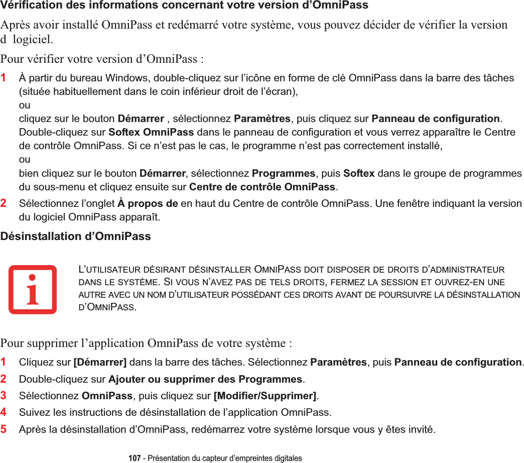 107 - Présentation du capteur d’empreintes digitalesVérification des informations concernant votre version d’OmniPassAprès avoir installé OmniPass et redémarré votre système, vous pouvez décider de vérifier la version d logiciel.Pour vérifier votre version d’OmniPass :1À partir du bureau Windows, double-cliquez sur l’icône en forme de clé OmniPass dans la barre des tâches (située habituellement dans le coin inférieur droit de l’écran),oucliquez sur le bouton Démarrer , sélectionnez Paramètres, puis cliquez sur Panneau de configuration.Double-cliquez sur Softex OmniPass dans le panneau de configuration et vous verrez apparaître le Centre de contrôle OmniPass. Si ce n’est pas le cas, le programme n’est pas correctement installé, oubien cliquez sur le bouton Démarrer, sélectionnez Programmes, puis Softex dans le groupe de programmes du sous-menu et cliquez ensuite sur Centre de contrôle OmniPass.2Sélectionnez l’onglet À propos de en haut du Centre de contrôle OmniPass. Une fenêtre indiquant la version du logiciel OmniPass apparaît.Désinstallation d’OmniPassPour supprimer l’application OmniPass de votre système :1Cliquez sur [Démarrer] dans la barre des tâches. Sélectionnez Paramètres, puis Panneau de configuration.2Double-cliquez sur Ajouter ou supprimer des Programmes.3Sélectionnez OmniPass, puis cliquez sur [Modifier/Supprimer].4Suivez les instructions de désinstallation de l’application OmniPass.5Après la désinstallation d’OmniPass, redémarrez votre système lorsque vous y êtes invité.L’UTILISATEUR DÉSIRANT DÉSINSTALLER OMNIPASS DOIT DISPOSER DE DROITS D’ADMINISTRATEURDANS LE SYSTÈME. SI VOUS N’AVEZ PAS DE TELS DROITS,FERMEZ LA SESSION ET OUVREZ-EN UNEAUTRE AVEC UN NOM D’UTILISATEUR POSSÉDANT CES DROITS AVANT DE POURSUIVRE LA DÉSINSTALLATIOND’OMNIPASS.