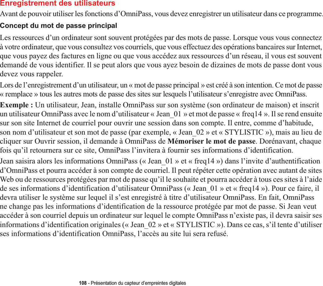 108 - Présentation du capteur d’empreintes digitalesEnregistrement des utilisateursAvant de pouvoir utiliser les fonctions d’OmniPass, vous devez enregistrer un utilisateur dans ce programme.Concept du mot de passe principalLes ressources d’un ordinateur sont souvent protégées par des mots de passe. Lorsque vous vous connectez à votre ordinateur, que vous consultez vos courriels, que vous effectuez des opérations bancaires sur Internet, que vous payez des factures en ligne ou que vous accédez aux ressources d’un réseau, il vous est souvent demandé de vous identifier. Il se peut alors que vous ayez besoin de dizaines de mots de passe dont vous devez vous rappeler.Lors de l’enregistrement d’un utilisateur, un « mot de passe principal » est créé à son intention. Ce mot de passe « remplace » tous les autres mots de passe des sites sur lesquels l’utilisateur s’enregistre avec OmniPass. Exemple : Un utilisateur, Jean, installe OmniPass sur son système (son ordinateur de maison) et inscrit un utilisateur OmniPass avec le nom d’utilisateur « Jean_01 » et mot de passe « freq14 ». Il se rend ensuite sur son site Internet de courriel pour ouvrir une session dans son compte. Il entre, comme d’habitude, son nom d’utilisateur et son mot de passe (par exemple, « Jean_02 » et « STYLISTIC »), mais au lieu de cliquer sur Ouvrir session, il demande à OmniPass de Mémoriser le mot de passe. Dorénavant, chaque fois qu’il retournera sur ce site, OmniPass l’invitera à fournir ses informations d’identification. Jean saisira alors les informations OmniPass (« Jean_01 » et « freq14 ») dans l’invite d’authentification d’OmniPass et pourra accéder à son compte de courriel. Il peut répéter cette opération avec autant de sites Web ou de ressources protégées par mot de passe qu’il le souhaite et pourra accéder à tous ces sites à l’aide de ses informations d’identification d’utilisateur OmniPass (« Jean_01 » et « freq14 »). Pour ce faire, il devra utiliser le système sur lequel il s’est enregistré à titre d’utilisateur OmniPass. En fait, OmniPass ne change pas les informations d’identification de la ressource protégée par mot de passe. Si Jean veut accéder à son courriel depuis un ordinateur sur lequel le compte OmniPass n’existe pas, il devra saisir ses informations d’identification originales (« Jean_02 » et « STYLISTIC »). Dans ce cas, s’il tente d’utiliser ses informations d’identification OmniPass, l’accès au site lui sera refusé.