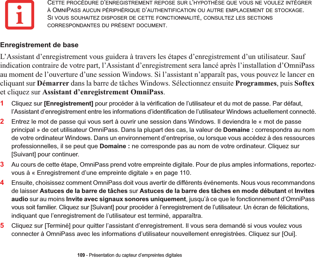 109 - Présentation du capteur d’empreintes digitalesEnregistrement de baseL’Assistant d’enregistrement vous guidera à travers les étapes d’enregistrement d’un utilisateur. Sauf indication contraire de votre part, l’Assistant d’enregistrement sera lancé après l’installation d’OmniPass au moment de l’ouverture d’une session Windows. Si l’assistant n’apparaît pas, vous pouvez le lancer en cliquant sur Démarrer dans la barre de tâches Windows. Sélectionnez ensuite Programmes, puis Softexet cliquez sur Assistant d’enregistrement OmniPass.1Cliquez sur [Enregistrement] pour procéder à la vérification de l’utilisateur et du mot de passe. Par défaut, l’Assistant d’enregistrement entre les informations d’identification de l’utilisateur Windows actuellement connecté.2Entrez le mot de passe qui vous sert à ouvrir une session dans Windows. Il deviendra le « mot de passe principal » de cet utilisateur OmniPass. Dans la plupart des cas, la valeur de Domaine : correspondra au nom de votre ordinateur Windows. Dans un environnement d’entreprise, ou lorsque vous accédez à des ressources professionnelles, il se peut que Domaine : ne corresponde pas au nom de votre ordinateur. Cliquez sur [Suivant] pour continuer.3Au cours de cette étape, OmniPass prend votre empreinte digitale. Pour de plus amples informations, reportez-vous à « Enregistrement d’une empreinte digitale » en page 110.4Ensuite, choisissez comment OmniPass doit vous avertir de différents événements. Nous vous recommandons de laisser Astuces de la barre de tâches sur Astuces de la barre des tâches en mode débutant et Invites audio sur au moins Invite avec signaux sonores uniquement, jusqu’à ce que le fonctionnement d’OmniPass vous soit familier. Cliquez sur [Suivant] pour procéder à l’enregistrement de l’utilisateur. Un écran de félicitations, indiquant que l’enregistrement de l’utilisateur est terminé, apparaîtra.5Cliquez sur [Terminé] pour quitter l’assistant d’enregistrement. Il vous sera demandé si vous voulez vous connecter à OmniPass avec les informations d’utilisateur nouvellement enregistrées. Cliquez sur [Oui].CETTE PROCÉDURE D’ENREGISTREMENT REPOSE SUR L’HYPOTHÈSE QUE VOUS NE VOULEZ INTÉGRERÀ OMNIPASS AUCUN PÉRIPHÉRIQUE D’AUTHENTIFICATION OU AUTRE EMPLACEMENT DE STOCKAGE.SI VOUS SOUHAITEZ DISPOSER DE CETTE FONCTIONNALITÉ,CONSULTEZ LES SECTIONSCORRESPONDANTES DU PRÉSENT DOCUMENT.