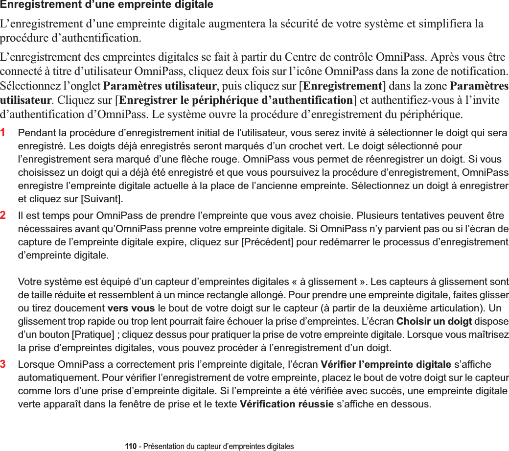 110 - Présentation du capteur d’empreintes digitalesEnregistrement d’une empreinte digitaleL’enregistrement d’une empreinte digitale augmentera la sécurité de votre système et simplifiera la procédure d’authentification. L’enregistrement des empreintes digitales se fait à partir du Centre de contrôle OmniPass. Après vous être connecté à titre d’utilisateur OmniPass, cliquez deux fois sur l’icône OmniPass dans la zone de notification. Sélectionnez l’onglet Paramètres utilisateur, puis cliquez sur [Enregistrement] dans la zone Paramètres utilisateur. Cliquez sur [Enregistrer le périphérique d’authentification] et authentifiez-vous à l’invite d’authentification d’OmniPass. Le système ouvre la procédure d’enregistrement du périphérique.1Pendant la procédure d’enregistrement initial de l’utilisateur, vous serez invité à sélectionner le doigt qui sera enregistré. Les doigts déjà enregistrés seront marqués d’un crochet vert. Le doigt sélectionné pour l’enregistrement sera marqué d’une flèche rouge. OmniPass vous permet de réenregistrer un doigt. Si vous choisissez un doigt qui a déjà été enregistré et que vous poursuivez la procédure d’enregistrement, OmniPass enregistre l’empreinte digitale actuelle à la place de l’ancienne empreinte. Sélectionnez un doigt à enregistrer et cliquez sur [Suivant].2Il est temps pour OmniPass de prendre l’empreinte que vous avez choisie. Plusieurs tentatives peuvent être nécessaires avant qu’OmniPass prenne votre empreinte digitale. Si OmniPass n’y parvient pas ou si l’écran de capture de l’empreinte digitale expire, cliquez sur [Précédent] pour redémarrer le processus d’enregistrement d’empreinte digitale. Votre système est équipé d’un capteur d’empreintes digitales « à glissement ». Les capteurs à glissement sont de taille réduite et ressemblent à un mince rectangle allongé. Pour prendre une empreinte digitale, faites glisser ou tirez doucement vers vous le bout de votre doigt sur le capteur (à partir de la deuxième articulation). Un glissement trop rapide ou trop lent pourrait faire échouer la prise d’empreintes. L’écran Choisir un doigt dispose d’un bouton [Pratique] ; cliquez dessus pour pratiquer la prise de votre empreinte digitale. Lorsque vous maîtrisez la prise d’empreintes digitales, vous pouvez procéder à l’enregistrement d’un doigt.3Lorsque OmniPass a correctement pris l’empreinte digitale, l’écran Vérifier l’empreinte digitale s’affiche automatiquement. Pour vérifier l’enregistrement de votre empreinte, placez le bout de votre doigt sur le capteur comme lors d’une prise d’empreinte digitale. Si l’empreinte a été vérifiée avec succès, une empreinte digitale verte apparaît dans la fenêtre de prise et le texte Vérification réussie s’affiche en dessous.