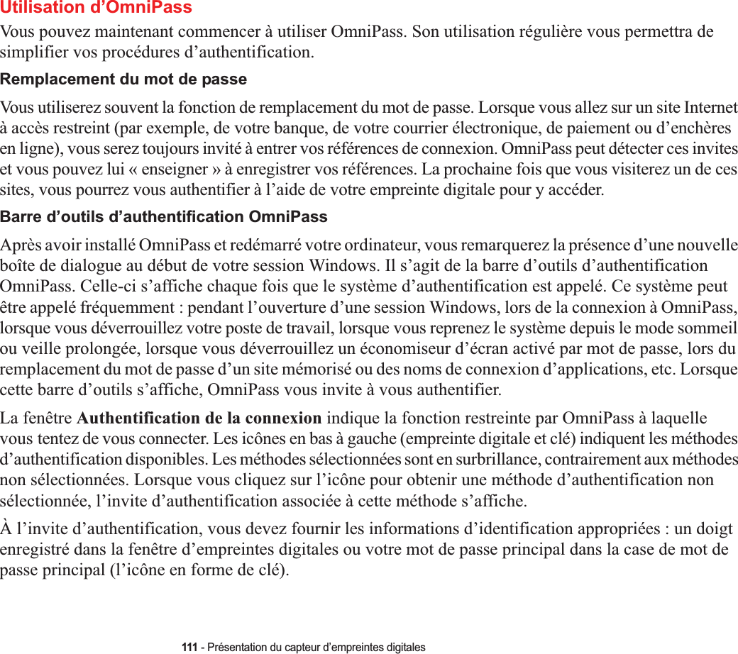 111 - Présentation du capteur d’empreintes digitalesUtilisation d’OmniPassVous pouvez maintenant commencer à utiliser OmniPass. Son utilisation régulière vous permettra de simplifier vos procédures d’authentification.Remplacement du mot de passeVous utiliserez souvent la fonction de remplacement du mot de passe. Lorsque vous allez sur un site Internet à accès restreint (par exemple, de votre banque, de votre courrier électronique, de paiement ou d’enchères en ligne), vous serez toujours invité à entrer vos références de connexion. OmniPass peut détecter ces invites et vous pouvez lui « enseigner » à enregistrer vos références. La prochaine fois que vous visiterez un de ces sites, vous pourrez vous authentifier à l’aide de votre empreinte digitale pour y accéder.Barre d’outils d’authentification OmniPassAprès avoir installé OmniPass et redémarré votre ordinateur, vous remarquerez la présence d’une nouvelle boîte de dialogue au début de votre session Windows. Il s’agit de la barre d’outils d’authentification OmniPass. Celle-ci s’affiche chaque fois que le système d’authentification est appelé. Ce système peut être appelé fréquemment : pendant l’ouverture d’une session Windows, lors de la connexion à OmniPass, lorsque vous déverrouillez votre poste de travail, lorsque vous reprenez le système depuis le mode sommeil ou veille prolongée, lorsque vous déverrouillez un économiseur d’écran activé par mot de passe, lors du remplacement du mot de passe d’un site mémorisé ou des noms de connexion d’applications, etc. Lorsque cette barre d’outils s’affiche, OmniPass vous invite à vous authentifier.La fenêtre Authentification de la connexion indique la fonction restreinte par OmniPass à laquelle vous tentez de vous connecter. Les icônes en bas à gauche (empreinte digitale et clé) indiquent les méthodes d’authentification disponibles. Les méthodes sélectionnées sont en surbrillance, contrairement aux méthodes non sélectionnées. Lorsque vous cliquez sur l’icône pour obtenir une méthode d’authentification non sélectionnée, l’invite d’authentification associée à cette méthode s’affiche.À l’invite d’authentification, vous devez fournir les informations d’identification appropriées : un doigt enregistré dans la fenêtre d’empreintes digitales ou votre mot de passe principal dans la case de mot de passe principal (l’icône en forme de clé).