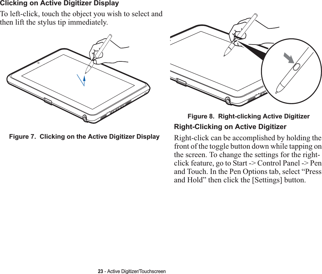 23 - Active Digitizer/TouchscreenClicking on Active Digitizer DisplayTo left-click, touch the object you wish to select and then lift the stylus tip immediately. Figure 7.  Clicking on the Active Digitizer DisplayFigure 8.  Right-clicking Active DigitizerRight-Clicking on Active DigitizerRight-click can be accomplished by holding the front of the toggle button down while tapping on the screen. To change the settings for the right-click feature, go to Start -&gt; Control Panel -&gt; Pen and Touch. In the Pen Options tab, select “Press and Hold” then click the [Settings] button.