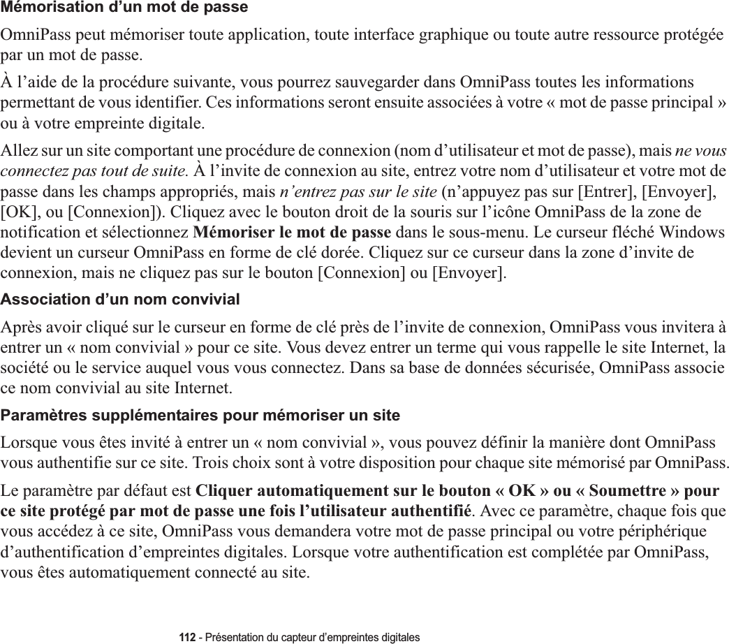 112 - Présentation du capteur d’empreintes digitalesMémorisation d’un mot de passeOmniPass peut mémoriser toute application, toute interface graphique ou toute autre ressource protégée par un mot de passe.À l’aide de la procédure suivante, vous pourrez sauvegarder dans OmniPass toutes les informations permettant de vous identifier. Ces informations seront ensuite associées à votre « mot de passe principal »ou à votre empreinte digitale.Allez sur un site comportant une procédure de connexion (nom d’utilisateur et mot de passe), mais ne vous connectez pas tout de suite. À l’invite de connexion au site, entrez votre nom d’utilisateur et votre mot de passe dans les champs appropriés, mais n’entrez pas sur le site (n’appuyez pas sur [Entrer], [Envoyer], [OK], ou [Connexion]). Cliquez avec le bouton droit de la souris sur l’icône OmniPass de la zone de notification et sélectionnez Mémoriser le mot de passe dans le sous-menu. Le curseur fléché Windows devient un curseur OmniPass en forme de clé dorée. Cliquez sur ce curseur dans la zone d’invite de connexion, mais ne cliquez pas sur le bouton [Connexion] ou [Envoyer].Association d’un nom convivialAprès avoir cliqué sur le curseur en forme de clé près de l’invite de connexion, OmniPass vous invitera à entrer un « nom convivial » pour ce site. Vous devez entrer un terme qui vous rappelle le site Internet, la société ou le service auquel vous vous connectez. Dans sa base de données sécurisée, OmniPass associe ce nom convivial au site Internet.Paramètres supplémentaires pour mémoriser un siteLorsque vous êtes invité à entrer un « nom convivial », vous pouvez définir la manière dont OmniPass vous authentifie sur ce site. Trois choix sont à votre disposition pour chaque site mémorisé par OmniPass.Le paramètre par défaut est Cliquer automatiquement sur le bouton « OK » ou « Soumettre » pour ce site protégé par mot de passe une fois l’utilisateur authentifié. Avec ce paramètre, chaque fois que vous accédez à ce site, OmniPass vous demandera votre mot de passe principal ou votre périphérique d’authentification d’empreintes digitales. Lorsque votre authentification est complétée par OmniPass, vous êtes automatiquement connecté au site.