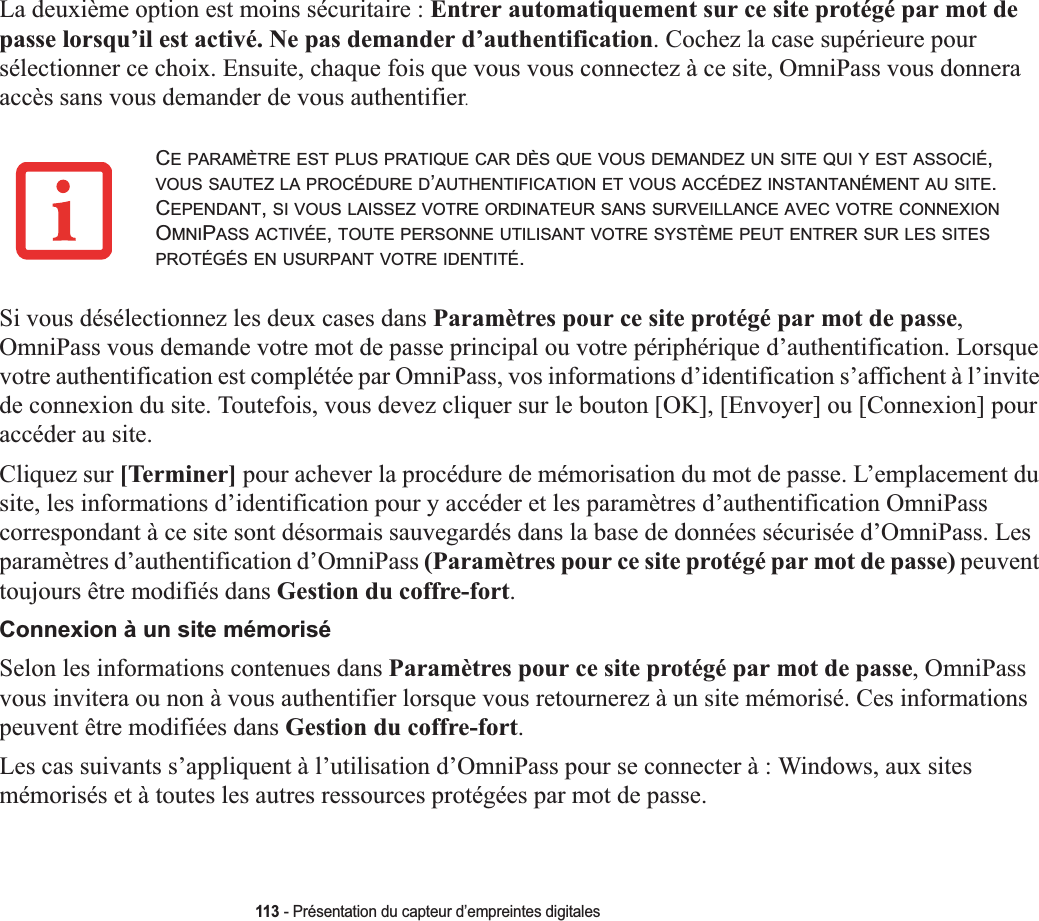 113 - Présentation du capteur d’empreintes digitalesLa deuxième option est moins sécuritaire : Entrer automatiquement sur ce site protégé par mot de passe lorsqu’il est activé. Ne pas demander d’authentification. Cochez la case supérieure pour sélectionner ce choix. Ensuite, chaque fois que vous vous connectez à ce site, OmniPass vous donnera accès sans vous demander de vous authentifier.Si vous désélectionnez les deux cases dans Paramètres pour ce site protégé par mot de passe,OmniPass vous demande votre mot de passe principal ou votre périphérique d’authentification. Lorsque votre authentification est complétée par OmniPass, vos informations d’identification s’affichent à l’invite de connexion du site. Toutefois, vous devez cliquer sur le bouton [OK], [Envoyer] ou [Connexion] pour accéder au site.Cliquez sur [Terminer] pour achever la procédure de mémorisation du mot de passe. L’emplacement du site, les informations d’identification pour y accéder et les paramètres d’authentification OmniPass correspondant à ce site sont désormais sauvegardés dans la base de données sécurisée d’OmniPass. Les paramètres d’authentification d’OmniPass (Paramètres pour ce site protégé par mot de passe) peuventtoujours être modifiés dans Gestion du coffre-fort.Connexion à un site mémoriséSelon les informations contenues dans Paramètres pour ce site protégé par mot de passe, OmniPass vous invitera ou non à vous authentifier lorsque vous retournerez à un site mémorisé. Ces informations peuvent être modifiées dans Gestion du coffre-fort.Les cas suivants s’appliquent à l’utilisation d’OmniPass pour se connecter à : Windows, aux sites mémorisés et à toutes les autres ressources protégées par mot de passe.CE PARAMÈTRE EST PLUS PRATIQUE CAR DÈS QUE VOUS DEMANDEZ UN SITE QUI Y EST ASSOCIÉ,VOUS SAUTEZ LA PROCÉDURE D’AUTHENTIFICATION ET VOUS ACCÉDEZ INSTANTANÉMENT AU SITE.CEPENDANT,SI VOUS LAISSEZ VOTRE ORDINATEUR SANS SURVEILLANCE AVEC VOTRE CONNEXIONOMNIPASS ACTIVÉE,TOUTE PERSONNE UTILISANT VOTRE SYSTÈME PEUT ENTRER SUR LES SITESPROTÉGÉS EN USURPANT VOTRE IDENTITÉ.