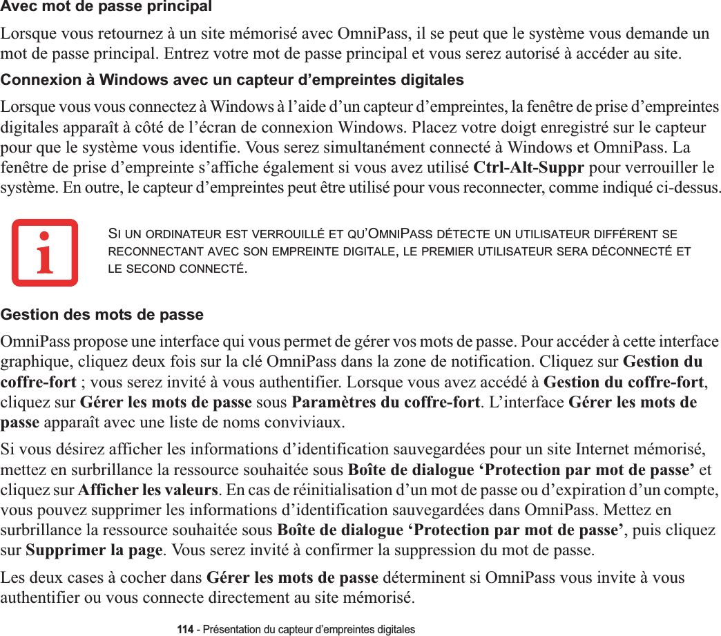 114 - Présentation du capteur d’empreintes digitalesAvec mot de passe principalLorsque vous retournez à un site mémorisé avec OmniPass, il se peut que le système vous demande un mot de passe principal. Entrez votre mot de passe principal et vous serez autorisé à accéder au site.Connexion à Windows avec un capteur d’empreintes digitalesLorsque vous vous connectez à Windows à l’aide d’un capteur d’empreintes, la fenêtre de prise d’empreintes digitales apparaît à côté de l’écran de connexion Windows. Placez votre doigt enregistré sur le capteur pour que le système vous identifie. Vous serez simultanément connecté à Windows et OmniPass. La fenêtre de prise d’empreinte s’affiche également si vous avez utilisé Ctrl-Alt-Suppr pour verrouiller le système. En outre, le capteur d’empreintes peut être utilisé pour vous reconnecter, comme indiqué ci-dessus.Gestion des mots de passeOmniPass propose une interface qui vous permet de gérer vos mots de passe. Pour accéder à cette interface graphique, cliquez deux fois sur la clé OmniPass dans la zone de notification. Cliquez sur Gestion du coffre-fort ; vous serez invité à vous authentifier. Lorsque vous avez accédé à Gestion du coffre-fort,cliquez sur Gérer les mots de passe sous Paramètres du coffre-fort. L’interface Gérer les mots de passe apparaît avec une liste de noms conviviaux.Si vous désirez afficher les informations d’identification sauvegardées pour un site Internet mémorisé, mettez en surbrillance la ressource souhaitée sous Boîte de dialogue ‘Protection par mot de passe’ etcliquez sur Afficher les valeurs. En cas de réinitialisation d’un mot de passe ou d’expiration d’un compte, vous pouvez supprimer les informations d’identification sauvegardées dans OmniPass. Mettez en surbrillance la ressource souhaitée sous Boîte de dialogue ‘Protection par mot de passe’, puis cliquez sur Supprimer la page. Vous serez invité à confirmer la suppression du mot de passe.Les deux cases à cocher dans Gérer les mots de passe déterminent si OmniPass vous invite à vous authentifier ou vous connecte directement au site mémorisé.SI UN ORDINATEUR EST VERROUILLÉ ET QU’OMNIPASS DÉTECTE UN UTILISATEUR DIFFÉRENT SERECONNECTANT AVEC SON EMPREINTE DIGITALE,LE PREMIER UTILISATEUR SERA DÉCONNECTÉ ETLE SECOND CONNECTÉ.