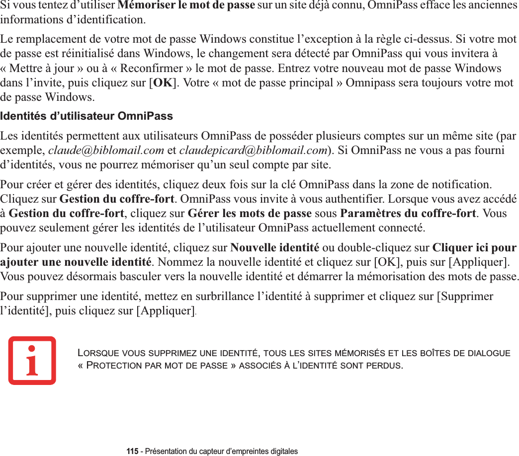 115 - Présentation du capteur d’empreintes digitalesSi vous tentez d’utiliser Mémoriser le mot de passe sur un site déjà connu, OmniPass efface les anciennes informations d’identification. Le remplacement de votre mot de passe Windows constitue l’exception à la règle ci-dessus. Si votre mot de passe est réinitialisé dans Windows, le changement sera détecté par OmniPass qui vous invitera à « Mettre à jour » ou à « Reconfirmer » le mot de passe. Entrez votre nouveau mot de passe Windows dans l’invite, puis cliquez sur [OK]. Votre « mot de passe principal » Omnipass sera toujours votre mot de passe Windows.Identités d’utilisateur OmniPassLes identités permettent aux utilisateurs OmniPass de posséder plusieurs comptes sur un même site (par exemple, claude@biblomail.com et claudepicard@biblomail.com). Si OmniPass ne vous a pas fourni d’identités, vous ne pourrez mémoriser qu’un seul compte par site.Pour créer et gérer des identités, cliquez deux fois sur la clé OmniPass dans la zone de notification. Cliquez sur Gestion du coffre-fort. OmniPass vous invite à vous authentifier. Lorsque vous avez accédé àGestion du coffre-fort, cliquez sur Gérer les mots de passe sous Paramètres du coffre-fort. Vous pouvez seulement gérer les identités de l’utilisateur OmniPass actuellement connecté.Pour ajouter une nouvelle identité, cliquez sur Nouvelle identité ou double-cliquez sur Cliquer ici pour ajouter une nouvelle identité. Nommez la nouvelle identité et cliquez sur [OK], puis sur [Appliquer]. Vous pouvez désormais basculer vers la nouvelle identité et démarrer la mémorisation des mots de passe.Pour supprimer une identité, mettez en surbrillance l’identité à supprimer et cliquez sur [Supprimer l’identité], puis cliquez sur [Appliquer].LORSQUE VOUS SUPPRIMEZ UNE IDENTITÉ,TOUS LES SITES MÉMORISÉS ET LES BOÎTES DE DIALOGUE« PROTECTION PAR MOT DE PASSE » ASSOCIÉS À L’IDENTITÉ SONT PERDUS.