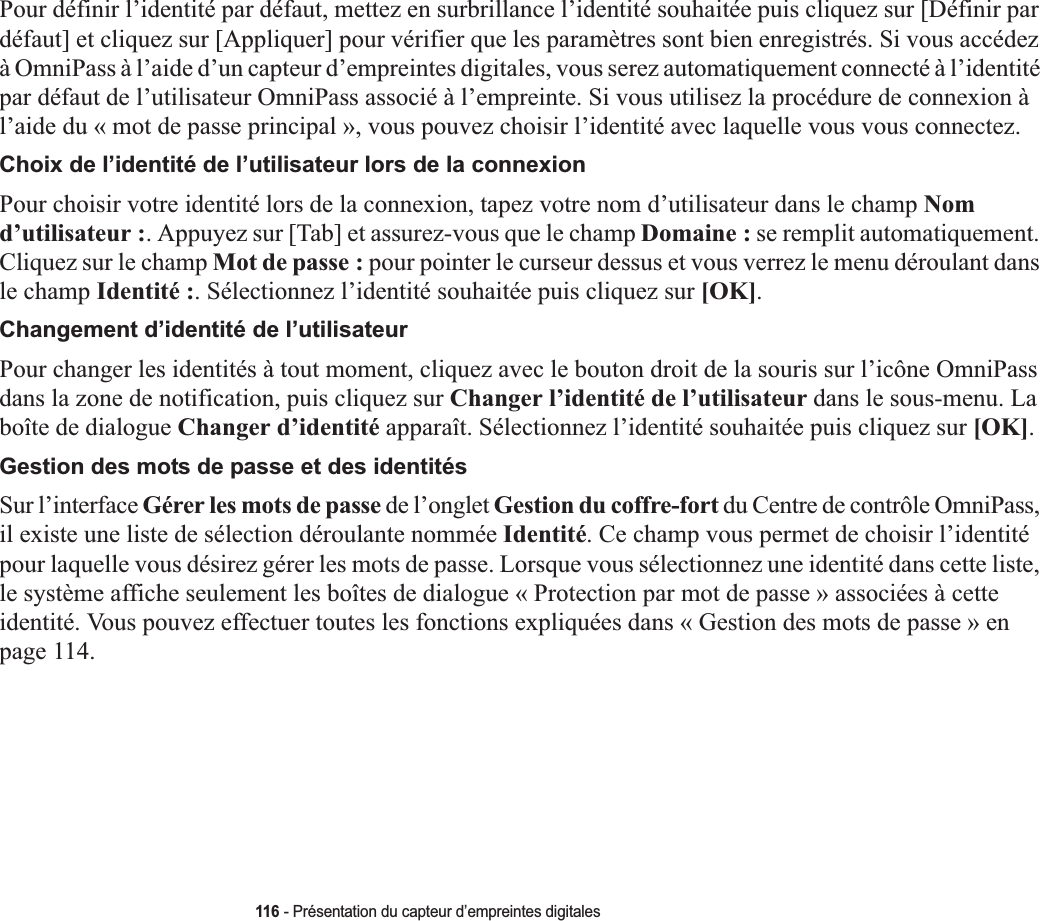 116 - Présentation du capteur d’empreintes digitalesPour définir l’identité par défaut, mettez en surbrillance l’identité souhaitée puis cliquez sur [Définir par défaut] et cliquez sur [Appliquer] pour vérifier que les paramètres sont bien enregistrés. Si vous accédez à OmniPass à l’aide d’un capteur d’empreintes digitales, vous serez automatiquement connecté à l’identité par défaut de l’utilisateur OmniPass associé à l’empreinte. Si vous utilisez la procédure de connexion à l’aide du « mot de passe principal », vous pouvez choisir l’identité avec laquelle vous vous connectez.Choix de l’identité de l’utilisateur lors de la connexionPour choisir votre identité lors de la connexion, tapez votre nom d’utilisateur dans le champ Nomd’utilisateur :. Appuyez sur [Tab] et assurez-vous que le champ Domaine : se remplit automatiquement. Cliquez sur le champ Mot de passe : pour pointer le curseur dessus et vous verrez le menu déroulant dans le champ Identité :. Sélectionnez l’identité souhaitée puis cliquez sur [OK].Changement d’identité de l’utilisateurPour changer les identités à tout moment, cliquez avec le bouton droit de la souris sur l’icône OmniPass dans la zone de notification, puis cliquez sur Changer l’identité de l’utilisateur dans le sous-menu. La boîte de dialogue Changer d’identité apparaît. Sélectionnez l’identité souhaitée puis cliquez sur [OK].Gestion des mots de passe et des identitésSur l’interface Gérer les mots de passe de l’onglet Gestion du coffre-fort du Centre de contrôle OmniPass, il existe une liste de sélection déroulante nommée Identité. Ce champ vous permet de choisir l’identité pour laquelle vous désirez gérer les mots de passe. Lorsque vous sélectionnez une identité dans cette liste, le système affiche seulement les boîtes de dialogue « Protection par mot de passe » associées à cette identité. Vous pouvez effectuer toutes les fonctions expliquées dans « Gestion des mots de passe » en page 114.