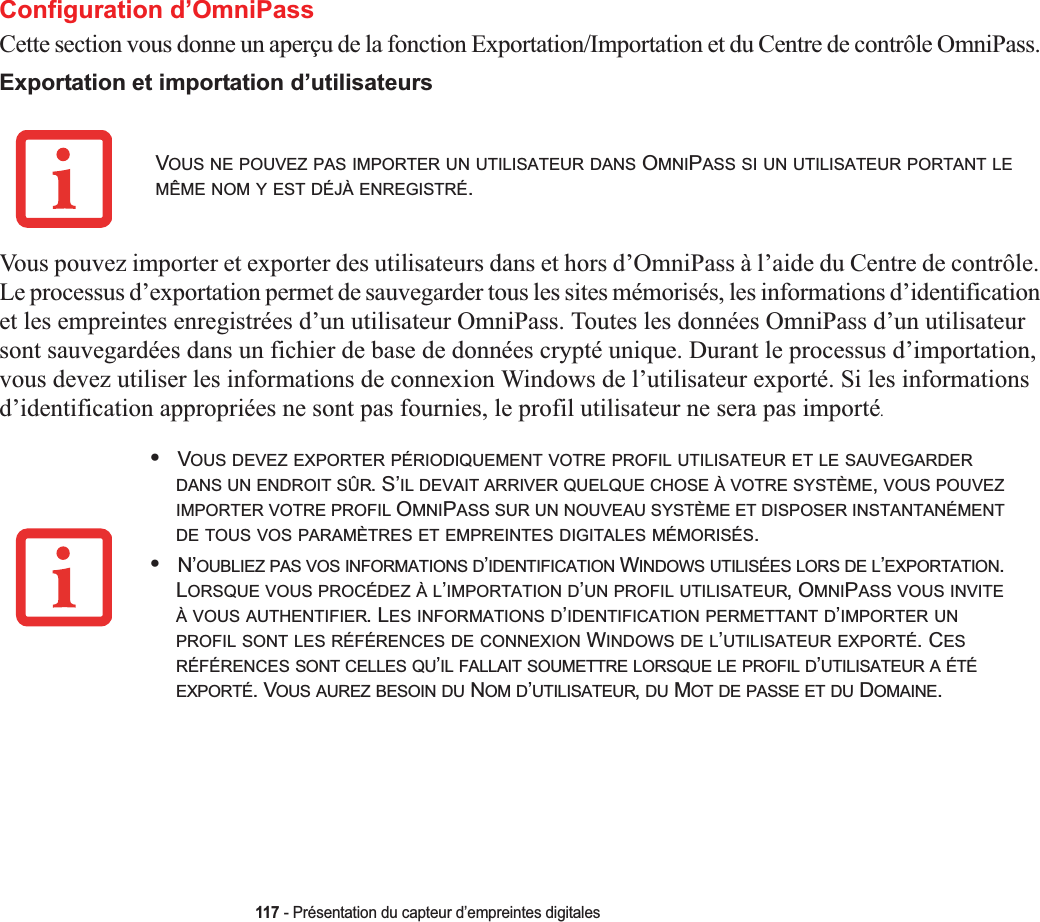 117 - Présentation du capteur d’empreintes digitalesConfiguration d’OmniPassCette section vous donne un aperçu de la fonction Exportation/Importation et du Centre de contrôle OmniPass. Exportation et importation d’utilisateursVous pouvez importer et exporter des utilisateurs dans et hors d’OmniPass à l’aide du Centre de contrôle. Le processus d’exportation permet de sauvegarder tous les sites mémorisés, les informations d’identification et les empreintes enregistrées d’un utilisateur OmniPass. Toutes les données OmniPass d’un utilisateur sont sauvegardées dans un fichier de base de données crypté unique. Durant le processus d’importation, vous devez utiliser les informations de connexion Windows de l’utilisateur exporté. Si les informations d’identification appropriées ne sont pas fournies, le profil utilisateur ne sera pas importé.VOUS NE POUVEZ PAS IMPORTER UN UTILISATEUR DANS OMNIPASS SI UN UTILISATEUR PORTANT LEMÊME NOM Y EST DÉJÀ ENREGISTRÉ.•VOUS DEVEZ EXPORTER PÉRIODIQUEMENT VOTRE PROFIL UTILISATEUR ET LE SAUVEGARDERDANS UN ENDROIT SÛR. S’IL DEVAIT ARRIVER QUELQUE CHOSE À VOTRE SYSTÈME,VOUS POUVEZIMPORTER VOTRE PROFIL OMNIPASS SUR UN NOUVEAU SYSTÈME ET DISPOSER INSTANTANÉMENTDE TOUS VOS PARAMÈTRES ET EMPREINTES DIGITALES MÉMORISÉS.•N’OUBLIEZ PAS VOS INFORMATIONS D’IDENTIFICATION WINDOWS UTILISÉES LORS DE L’EXPORTATION.LORSQUE VOUS PROCÉDEZ À L’IMPORTATION D’UN PROFIL UTILISATEUR, OMNIPASS VOUS INVITEÀ VOUS AUTHENTIFIER. LES INFORMATIONS D’IDENTIFICATION PERMETTANT D’IMPORTER UNPROFIL SONT LES RÉFÉRENCES DE CONNEXION WINDOWS DE L’UTILISATEUR EXPORTÉ. CESRÉFÉRENCES SONT CELLES QU’IL FALLAIT SOUMETTRE LORSQUE LE PROFIL D’UTILISATEUR A ÉTÉEXPORTÉ. VOUS AUREZ BESOIN DU NOM D’UTILISATEUR,DU MOT DE PASSE ET DU DOMAINE.