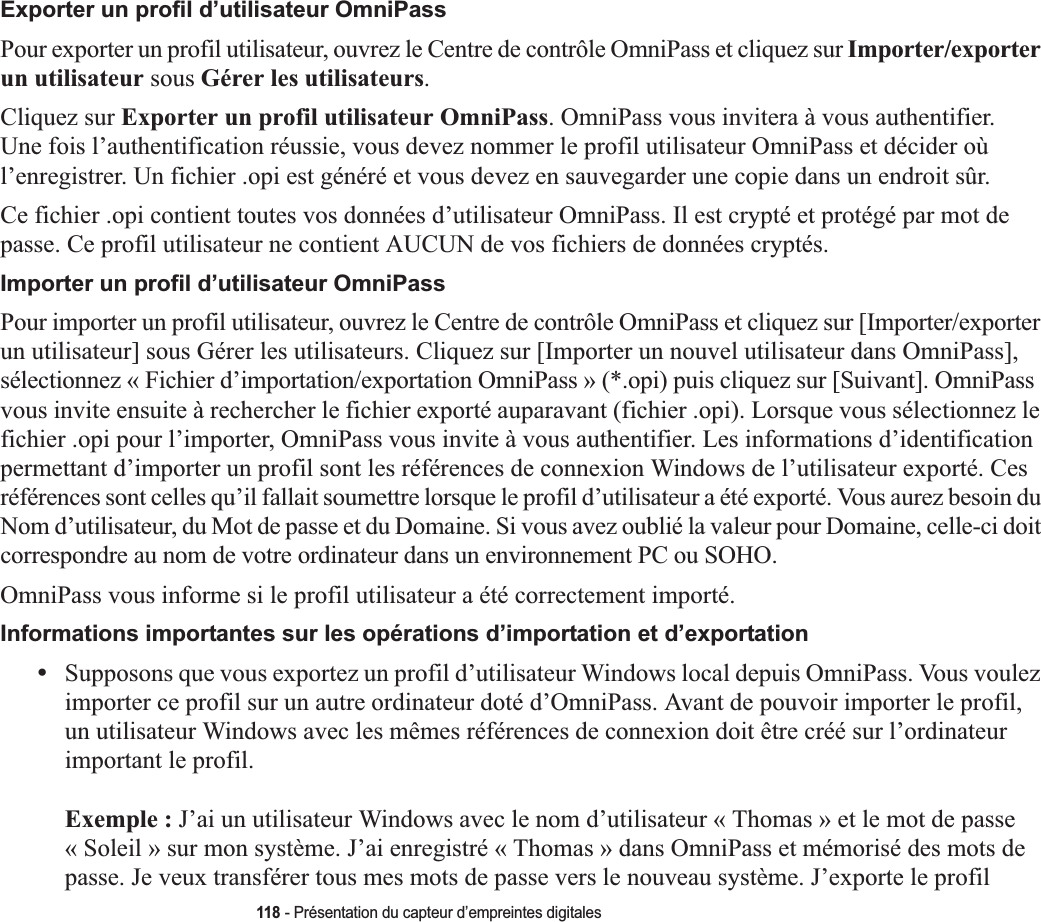 118 - Présentation du capteur d’empreintes digitalesExporter un profil d’utilisateur OmniPassPour exporter un profil utilisateur, ouvrez le Centre de contrôle OmniPass et cliquez sur Importer/exporter un utilisateur sous Gérer les utilisateurs.Cliquez sur Exporter un profil utilisateur OmniPass. OmniPass vous invitera à vous authentifier. Une fois l’authentification réussie, vous devez nommer le profil utilisateur OmniPass et décider où l’enregistrer. Un fichier .opi est généré et vous devez en sauvegarder une copie dans un endroit sûr.Ce fichier .opi contient toutes vos données d’utilisateur OmniPass. Il est crypté et protégé par mot de passe. Ce profil utilisateur ne contient AUCUN de vos fichiers de données cryptés.Importer un profil d’utilisateur OmniPassPour importer un profil utilisateur, ouvrez le Centre de contrôle OmniPass et cliquez sur [Importer/exporter un utilisateur] sous Gérer les utilisateurs. Cliquez sur [Importer un nouvel utilisateur dans OmniPass], sélectionnez « Fichier d’importation/exportation OmniPass » (*.opi) puis cliquez sur [Suivant]. OmniPass vous invite ensuite à rechercher le fichier exporté auparavant (fichier .opi). Lorsque vous sélectionnez le fichier .opi pour l’importer, OmniPass vous invite à vous authentifier. Les informations d’identification permettant d’importer un profil sont les références de connexion Windows de l’utilisateur exporté. Ces références sont celles qu’il fallait soumettre lorsque le profil d’utilisateur a été exporté. Vous aurez besoin du Nom d’utilisateur, du Mot de passe et du Domaine. Si vous avez oublié la valeur pour Domaine, celle-ci doit correspondre au nom de votre ordinateur dans un environnement PC ou SOHO.OmniPass vous informe si le profil utilisateur a été correctement importé.Informations importantes sur les opérations d’importation et d’exportation•Supposons que vous exportez un profil d’utilisateur Windows local depuis OmniPass. Vous voulez importer ce profil sur un autre ordinateur doté d’OmniPass. Avant de pouvoir importer le profil, un utilisateur Windows avec les mêmes références de connexion doit être créé sur l’ordinateur important le profil.Exemple : J’ai un utilisateur Windows avec le nom d’utilisateur « Thomas » et le mot de passe « Soleil » sur mon système. J’ai enregistré « Thomas » dans OmniPass et mémorisé des mots de passe. Je veux transférer tous mes mots de passe vers le nouveau système. J’exporte le profil 