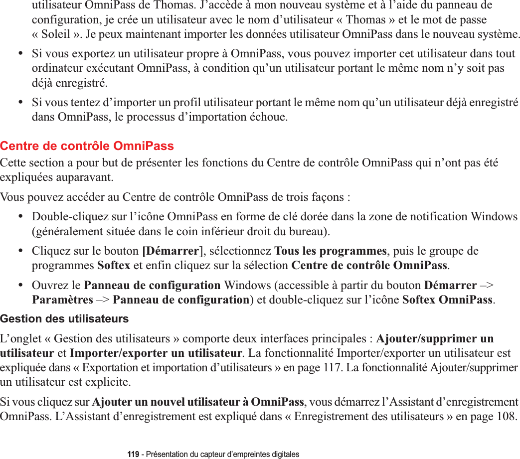 119 - Présentation du capteur d’empreintes digitalesutilisateur OmniPass de Thomas. J’accède à mon nouveau système et à l’aide du panneau de configuration, je crée un utilisateur avec le nom d’utilisateur « Thomas » et le mot de passe « Soleil ». Je peux maintenant importer les données utilisateur OmniPass dans le nouveau système.•Si vous exportez un utilisateur propre à OmniPass, vous pouvez importer cet utilisateur dans tout ordinateur exécutant OmniPass, à condition qu’un utilisateur portant le même nom n’y soit pas déjà enregistré. •Si vous tentez d’importer un profil utilisateur portant le même nom qu’un utilisateur déjà enregistré dans OmniPass, le processus d’importation échoue.Centre de contrôle OmniPassCette section a pour but de présenter les fonctions du Centre de contrôle OmniPass qui n’ont pas été expliquées auparavant. Vous pouvez accéder au Centre de contrôle OmniPass de trois façons :•Double-cliquez sur l’icône OmniPass en forme de clé dorée dans la zone de notification Windows (généralement située dans le coin inférieur droit du bureau).•Cliquez sur le bouton [Démarrer], sélectionnez Tous les programmes, puis le groupe de programmes Softex et enfin cliquez sur la sélection Centre de contrôle OmniPass.•Ouvrez le Panneau de configuration Windows (accessible à partir du bouton Démarrer –&gt; Paramètres –&gt; Panneau de configuration) et double-cliquez sur l’icône Softex OmniPass.Gestion des utilisateursL’onglet « Gestion des utilisateurs » comporte deux interfaces principales : Ajouter/supprimer un utilisateur et Importer/exporter un utilisateur. La fonctionnalité Importer/exporter un utilisateur est expliquée dans « Exportation et importation d’utilisateurs » en page 117. La fonctionnalité Ajouter/supprimer un utilisateur est explicite. Si vous cliquez sur Ajouter un nouvel utilisateur à OmniPass, vous démarrez l’Assistant d’enregistrement OmniPass. L’Assistant d’enregistrement est expliqué dans « Enregistrement des utilisateurs » en page 108.