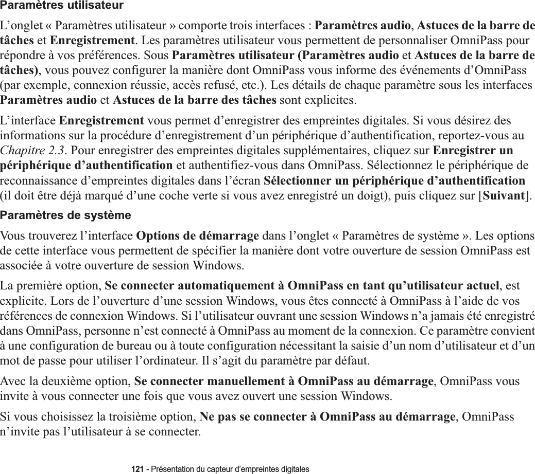 121 - Présentation du capteur d’empreintes digitalesParamètres utilisateurL’onglet « Paramètres utilisateur » comporte trois interfaces : Paramètres audio,Astuces de la barre de tâches et Enregistrement. Les paramètres utilisateur vous permettent de personnaliser OmniPass pour répondre à vos préférences. Sous Paramètres utilisateur (Paramètres audio et Astuces de la barre de tâches), vous pouvez configurer la manière dont OmniPass vous informe des événements d’OmniPass (par exemple, connexion réussie, accès refusé, etc.). Les détails de chaque paramètre sous les interfaces Paramètres audio et Astuces de la barre des tâches sont explicites.L’interface Enregistrement vous permet d’enregistrer des empreintes digitales. Si vous désirez des informations sur la procédure d’enregistrement d’un périphérique d’authentification, reportez-vous au Chapitre 2.3. Pour enregistrer des empreintes digitales supplémentaires, cliquez sur Enregistrer un périphérique d’authentification et authentifiez-vous dans OmniPass. Sélectionnez le périphérique de reconnaissance d’empreintes digitales dans l’écran Sélectionner un périphérique d’authentification(il doit être déjà marqué d’une coche verte si vous avez enregistré un doigt), puis cliquez sur [Suivant].Paramètres de systèmeVous trouverez l’interface Options de démarrage dans l’onglet « Paramètres de système ». Les options de cette interface vous permettent de spécifier la manière dont votre ouverture de session OmniPass est associée à votre ouverture de session Windows.La première option, Se connecter automatiquement à OmniPass en tant qu’utilisateur actuel, est explicite. Lors de l’ouverture d’une session Windows, vous êtes connecté à OmniPass à l’aide de vos références de connexion Windows. Si l’utilisateur ouvrant une session Windows n’a jamais été enregistré dans OmniPass, personne n’est connecté à OmniPass au moment de la connexion. Ce paramètre convient à une configuration de bureau ou à toute configuration nécessitant la saisie d’un nom d’utilisateur et d’un mot de passe pour utiliser l’ordinateur. Il s’agit du paramètre par défaut.Avec la deuxième option, Se connecter manuellement à OmniPass au démarrage, OmniPass vous invite à vous connecter une fois que vous avez ouvert une session Windows.Si vous choisissez la troisième option, Ne pas se connecter à OmniPass au démarrage, OmniPass n’invite pas l’utilisateur à se connecter.