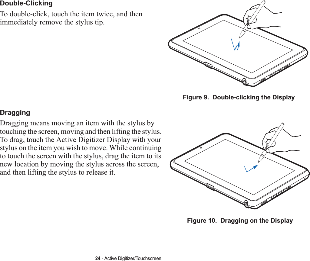 24 - Active Digitizer/TouchscreenDouble-ClickingTo double-click, touch the item twice, and then immediately remove the stylus tip. Figure 9.  Double-clicking the DisplayDraggingDragging means moving an item with the stylus by touching the screen, moving and then lifting the stylus. To drag, touch the Active Digitizer Display with your stylus on the item you wish to move. While continuing to touch the screen with the stylus, drag the item to its new location by moving the stylus across the screen, and then lifting the stylus to release it. Figure 10.  Dragging on the Display