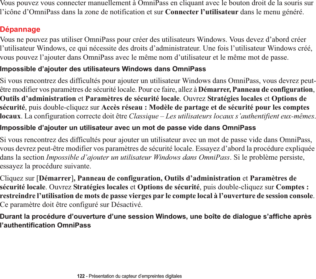 122 - Présentation du capteur d’empreintes digitalesVous pouvez vous connecter manuellement à OmniPass en cliquant avec le bouton droit de la souris sur l’icône d’OmniPass dans la zone de notification et sur Connecter l’utilisateur dans le menu généré.DépannageVous ne pouvez pas utiliser OmniPass pour créer des utilisateurs Windows. Vous devez d’abord créer l’utilisateur Windows, ce qui nécessite des droits d’administrateur. Une fois l’utilisateur Windows créé, vous pouvez l’ajouter dans OmniPass avec le même nom d’utilisateur et le même mot de passe.Impossible d’ajouter des utilisateurs Windows dans OmniPassSi vous rencontrez des difficultés pour ajouter un utilisateur Windows dans OmniPass, vous devrez peut-être modifier vos paramètres de sécurité locale. Pour ce faire, allez à Démarrer, Panneau de configuration,Outils d’administration et Paramètres de sécurité locale. Ouvrez Stratégies locales et Options de sécurité, puis double-cliquez sur Accès réseau : Modèle de partage et de sécurité pour les comptes locaux. La configuration correcte doit être Classique – Les utilisateurs locaux s’authentifient eux-mêmes.Impossible d’ajouter un utilisateur avec un mot de passe vide dans OmniPassSi vous rencontrez des difficultés pour ajouter un utilisateur avec un mot de passe vide dans OmniPass, vous devrez peut-être modifier vos paramètres de sécurité locale. Essayez d’abord la procédure expliquée dans la section Impossible d’ajouter un utilisateur Windows dans OmniPass. Si le problème persiste, essayez la procédure suivante.Cliquez sur [Démarrer], Panneau de configuration, Outils d’administration et Paramètres de sécurité locale. Ouvrez Stratégies locales et Options de sécurité, puis double-cliquez sur Comptes :restreindre l’utilisation de mots de passe vierges par le compte local à l’ouverture de session console.Ce paramètre doit être configuré sur Désactivé.Durant la procédure d’ouverture d’une session Windows, une boîte de dialogue s’affiche après l’authentification OmniPass