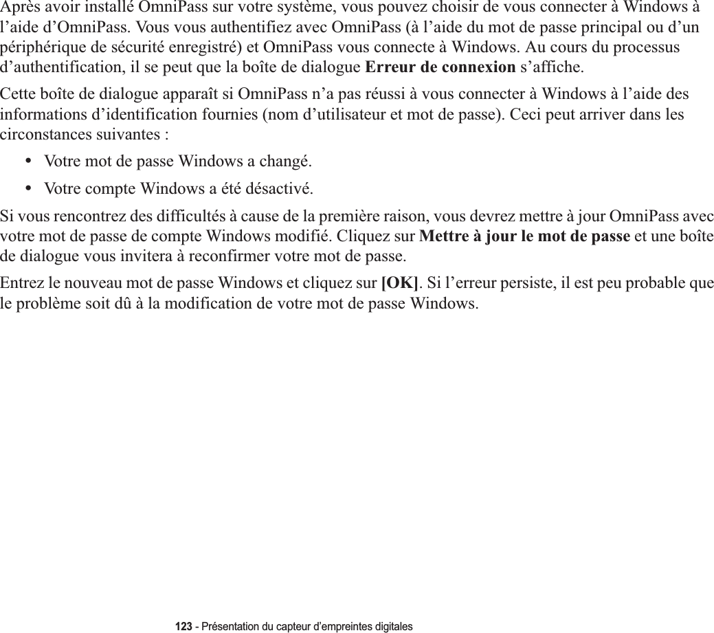 123 - Présentation du capteur d’empreintes digitalesAprès avoir installé OmniPass sur votre système, vous pouvez choisir de vous connecter à Windows à l’aide d’OmniPass. Vous vous authentifiez avec OmniPass (à l’aide du mot de passe principal ou d’un périphérique de sécurité enregistré) et OmniPass vous connecte à Windows. Au cours du processus d’authentification, il se peut que la boîte de dialogue Erreur de connexion s’affiche.Cette boîte de dialogue apparaît si OmniPass n’a pas réussi à vous connecter à Windows à l’aide des informations d’identification fournies (nom d’utilisateur et mot de passe). Ceci peut arriver dans les circonstances suivantes :•Votre mot de passe Windows a changé.•Votre compte Windows a été désactivé.Si vous rencontrez des difficultés à cause de la première raison, vous devrez mettre à jour OmniPass avec votre mot de passe de compte Windows modifié. Cliquez sur Mettre à jour le mot de passe et une boîte de dialogue vous invitera à reconfirmer votre mot de passe.Entrez le nouveau mot de passe Windows et cliquez sur [OK]. Si l’erreur persiste, il est peu probable que le problème soit dû à la modification de votre mot de passe Windows.