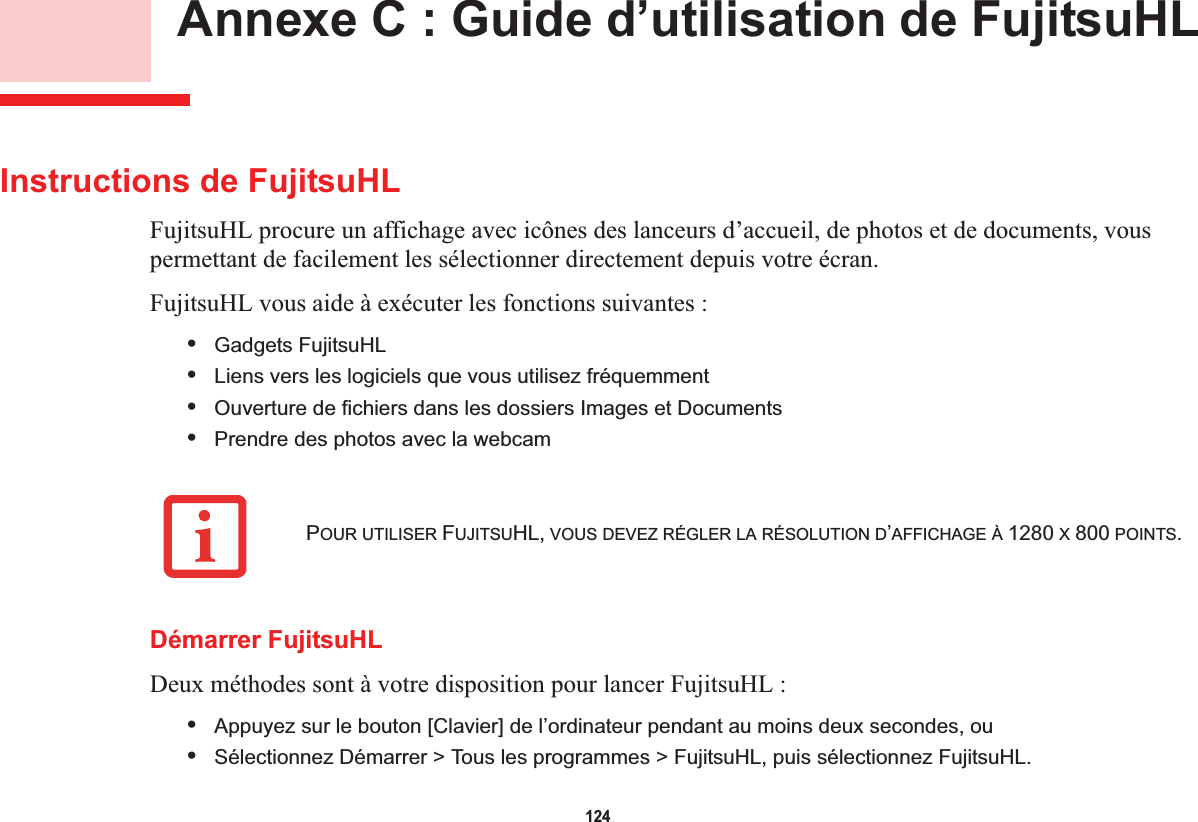 124 Annexe C : Guide d’utilisation de FujitsuHLInstructions de FujitsuHLFujitsuHL procure un affichage avec icônes des lanceurs d’accueil, de photos et de documents, vous permettant de facilement les sélectionner directement depuis votre écran.FujitsuHL vous aide à exécuter les fonctions suivantes :•Gadgets FujitsuHL•Liens vers les logiciels que vous utilisez fréquemment •Ouverture de fichiers dans les dossiers Images et Documents•Prendre des photos avec la webcamDémarrer FujitsuHLDeux méthodes sont à votre disposition pour lancer FujitsuHL :•Appuyez sur le bouton [Clavier] de l’ordinateur pendant au moins deux secondes, ou•Sélectionnez Démarrer &gt; Tous les programmes &gt; FujitsuHL, puis sélectionnez FujitsuHL.POUR UTILISER FUJITSUHL, VOUS DEVEZ RÉGLER LA RÉSOLUTION D’AFFICHAGE À 1280 X 800 POINTS.