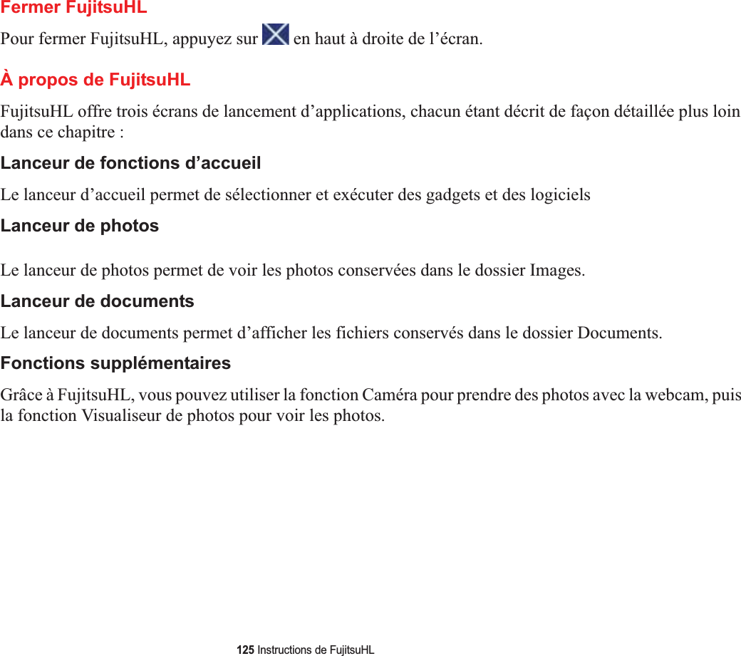 125 Instructions de FujitsuHLFermer FujitsuHLPour fermer FujitsuHL, appuyez sur   en haut à droite de l’écran.À propos de FujitsuHLFujitsuHL offre trois écrans de lancement d’applications, chacun étant décrit de façon détaillée plus loin dans ce chapitre :Lanceur de fonctions d’accueilLe lanceur d’accueil permet de sélectionner et exécuter des gadgets et des logicielsLanceur de photosLe lanceur de photos permet de voir les photos conservées dans le dossier Images.Lanceur de documentsLe lanceur de documents permet d’afficher les fichiers conservés dans le dossier Documents.Fonctions supplémentairesGrâce à FujitsuHL, vous pouvez utiliser la fonction Caméra pour prendre des photos avec la webcam, puis la fonction Visualiseur de photos pour voir les photos. 