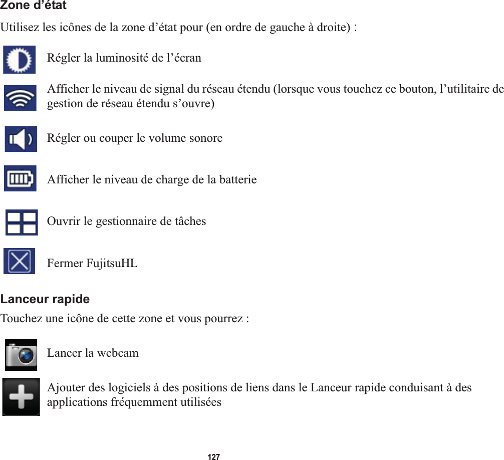 127Zone d’étatUtilisez les icônes de la zone d’état pour (en ordre de gauche à droite) :Régler la luminosité de l’écranAfficher le niveau de signal du réseau étendu (lorsque vous touchez ce bouton, l’utilitaire de gestion de réseau étendu s’ouvre)Régler ou couper le volume sonore Afficher le niveau de charge de la batterieOuvrir le gestionnaire de tâchesFermer FujitsuHLLanceur rapideTouchez une icône de cette zone et vous pourrez :Lancer la webcamAjouter des logiciels à des positions de liens dans le Lanceur rapide conduisant à des applications fréquemment utilisées