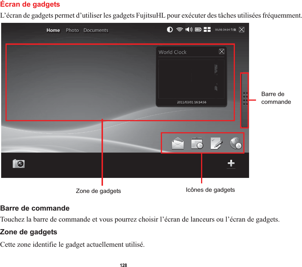 128Écran de gadgetsL’écran de gadgets permet d’utiliser les gadgets FujitsuHL pour exécuter des tâches utilisées fréquemment.Barre decommandeZone de gadgets Icônes de gadgetsBarre de commandeTouchez la barre de commande et vous pourrez choisir l’écran de lanceurs ou l’écran de gadgets.Zone de gadgetsCette zone identifie le gadget actuellement utilisé.