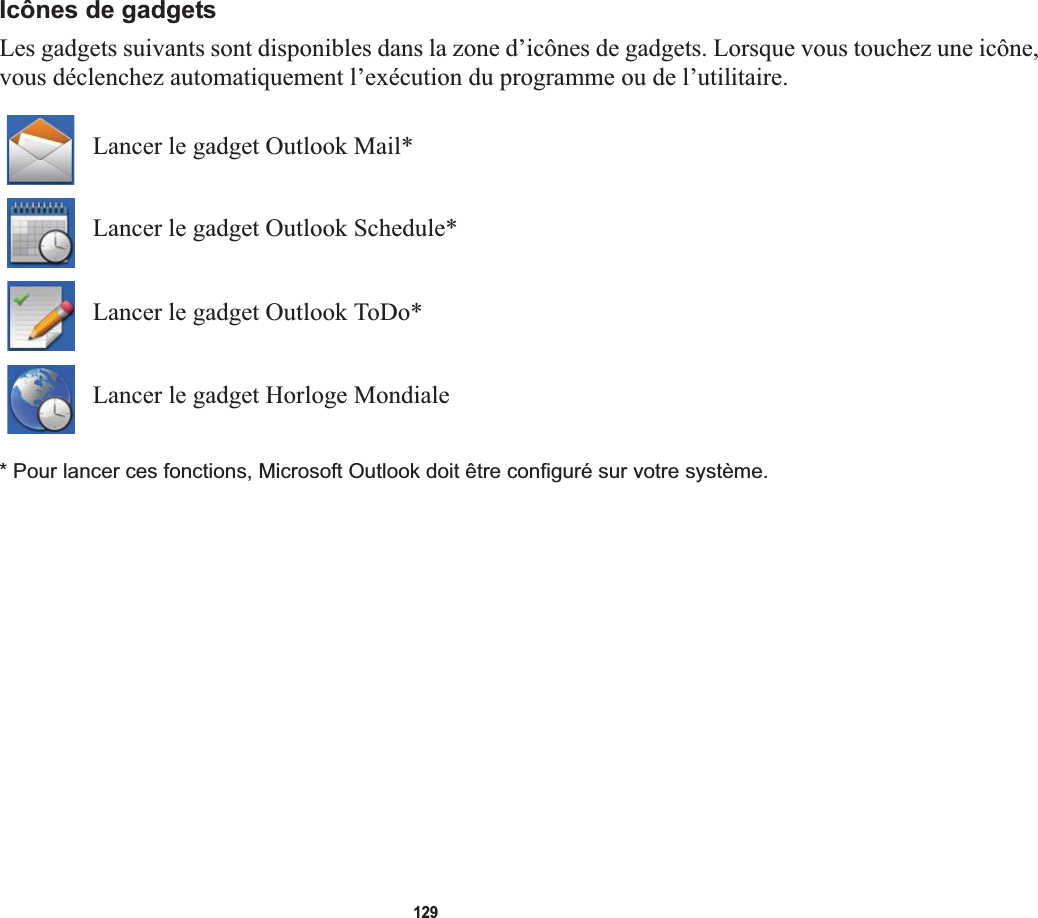 129Icônes de gadgetsLes gadgets suivants sont disponibles dans la zone d’icônes de gadgets. Lorsque vous touchez une icône, vous déclenchez automatiquement l’exécution du programme ou de l’utilitaire.Lancer le gadget Outlook Mail*Lancer le gadget Outlook Schedule*Lancer le gadget Outlook ToDo*Lancer le gadget Horloge Mondiale* Pour lancer ces fonctions, Microsoft Outlook doit être configuré sur votre système.