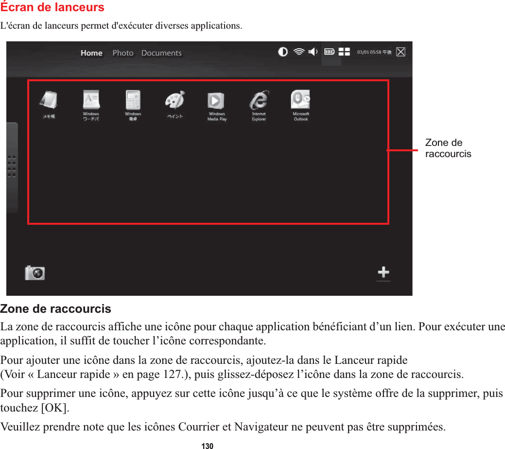 130Écran de lanceursL&apos;écran de lanceurs permet d&apos;exécuter diverses applications.Zone de raccourcisLa zone de raccourcis affiche une icône pour chaque application bénéficiant d’un lien. Pour exécuter une application, il suffit de toucher l’icône correspondante.Pour ajouter une icône dans la zone de raccourcis, ajoutez-la dans le Lanceur rapide (Voir « Lanceur rapide » en page 127.), puis glissez-déposez l’icône dans la zone de raccourcis.Pour supprimer une icône, appuyez sur cette icône jusqu’à ce que le système offre de la supprimer, puis touchez [OK].Veuillez prendre note que les icônes Courrier et Navigateur ne peuvent pas être supprimées.Zone deraccourcis