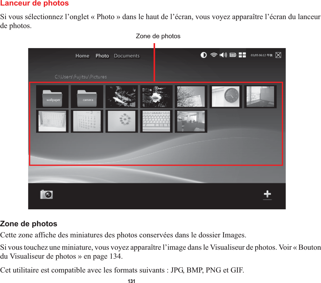 131Lanceur de photosSi vous sélectionnez l’onglet « Photo » dans le haut de l’écran, vous voyez apparaître l’écran du lanceur de photos. Zone de photosZone de photosCette zone affiche des miniatures des photos conservées dans le dossier Images.Si vous touchez une miniature, vous voyez apparaître l’image dans le Visualiseur de photos. Voir « Bouton du Visualiseur de photos » en page 134.Cet utilitaire est compatible avec les formats suivants : JPG, BMP, PNG et GIF.