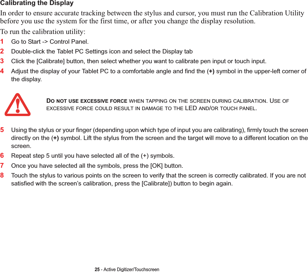 25 - Active Digitizer/TouchscreenCalibrating the DisplayIn order to ensure accurate tracking between the stylus and cursor, you must run the Calibration Utility before you use the system for the first time, or after you change the display resolution.To run the calibration utility:1Go to Start -&gt; Control Panel. 2Double-click the Tablet PC Settings icon and select the Display tab3Click the [Calibrate] button, then select whether you want to calibrate pen input or touch input.4Adjust the display of your Tablet PC to a comfortable angle and find the (+) symbol in the upper-left corner of the display.5Using the stylus or your finger (depending upon which type of input you are calibrating), firmly touch the screen directly on the (+) symbol. Lift the stylus from the screen and the target will move to a different location on the screen.6Repeat step 5 until you have selected all of the (+) symbols.7Once you have selected all the symbols, press the [OK] button.8Touch the stylus to various points on the screen to verify that the screen is correctly calibrated. If you are not satisfied with the screen’s calibration, press the [Calibrate]) button to begin again.DO NOT USE EXCESSIVE FORCE WHEN TAPPING ON THE SCREEN DURING CALIBRATION. USE OFEXCESSIVE FORCE COULD RESULT IN DAMAGE TO THE LED AND/OR TOUCH PANEL.