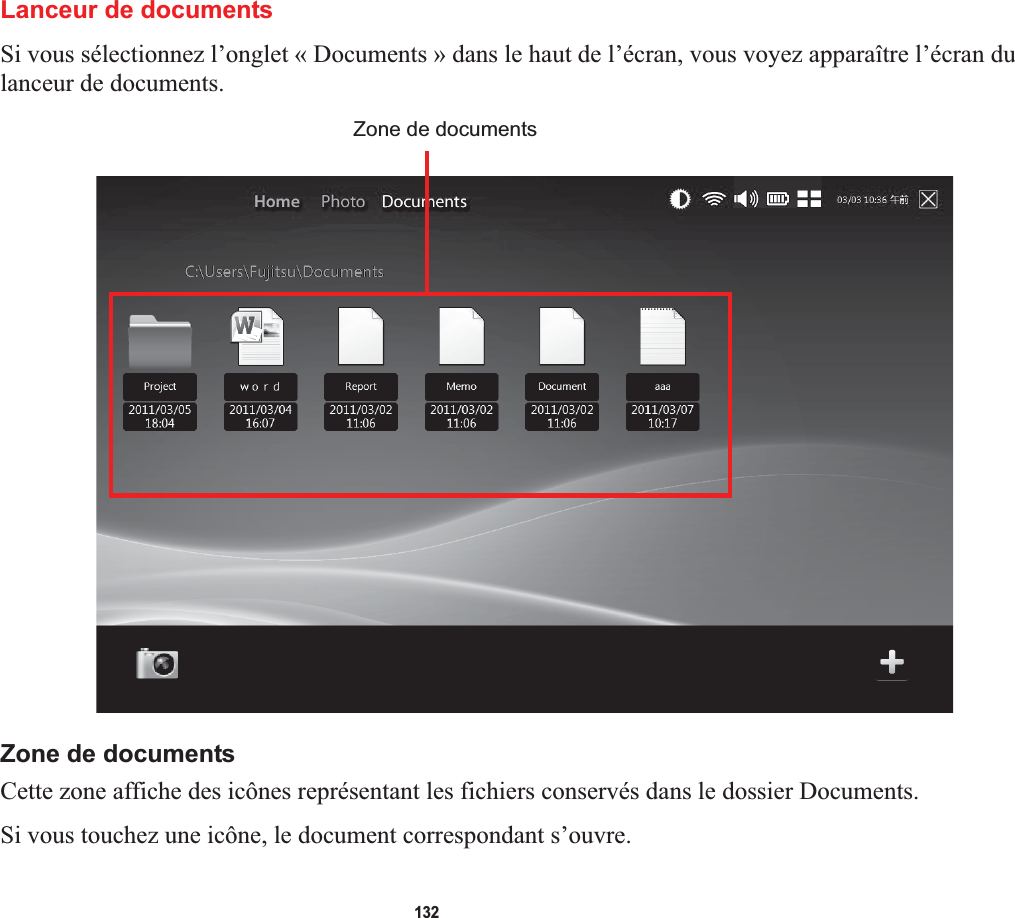 132Lanceur de documentsSi vous sélectionnez l’onglet « Documents » dans le haut de l’écran, vous voyez apparaître l’écran du lanceur de documents. Zone de documentsZone de documentsCette zone affiche des icônes représentant les fichiers conservés dans le dossier Documents.Si vous touchez une icône, le document correspondant s’ouvre.