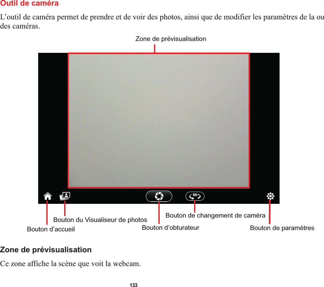 133Outil de caméraL’outil de caméra permet de prendre et de voir des photos, ainsi que de modifier les paramètres de la ou des caméras.Zone de prévisualisationBouton d’accueilBouton du Visualiseur de photosBouton d’obturateurBouton de changement de caméraBouton de paramètresZone de prévisualisationCe zone affiche la scène que voit la webcam.