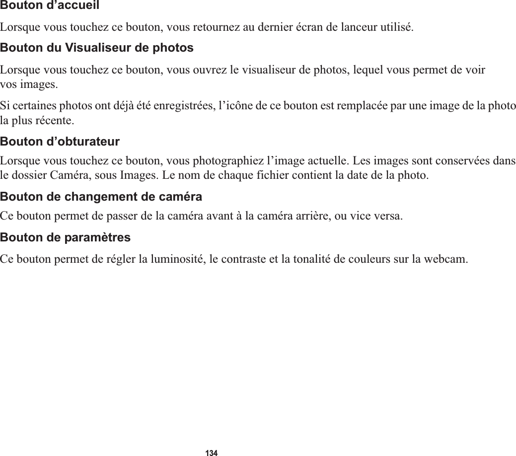 134Bouton d’accueilLorsque vous touchez ce bouton, vous retournez au dernier écran de lanceur utilisé.Bouton du Visualiseur de photosLorsque vous touchez ce bouton, vous ouvrez le visualiseur de photos, lequel vous permet de voir vos images.Si certaines photos ont déjà été enregistrées, l’icône de ce bouton est remplacée par une image de la photo la plus récente.Bouton d’obturateur Lorsque vous touchez ce bouton, vous photographiez l’image actuelle. Les images sont conservées dans le dossier Caméra, sous Images. Le nom de chaque fichier contient la date de la photo.Bouton de changement de caméra Ce bouton permet de passer de la caméra avant à la caméra arrière, ou vice versa. Bouton de paramètresCe bouton permet de régler la luminosité, le contraste et la tonalité de couleurs sur la webcam.