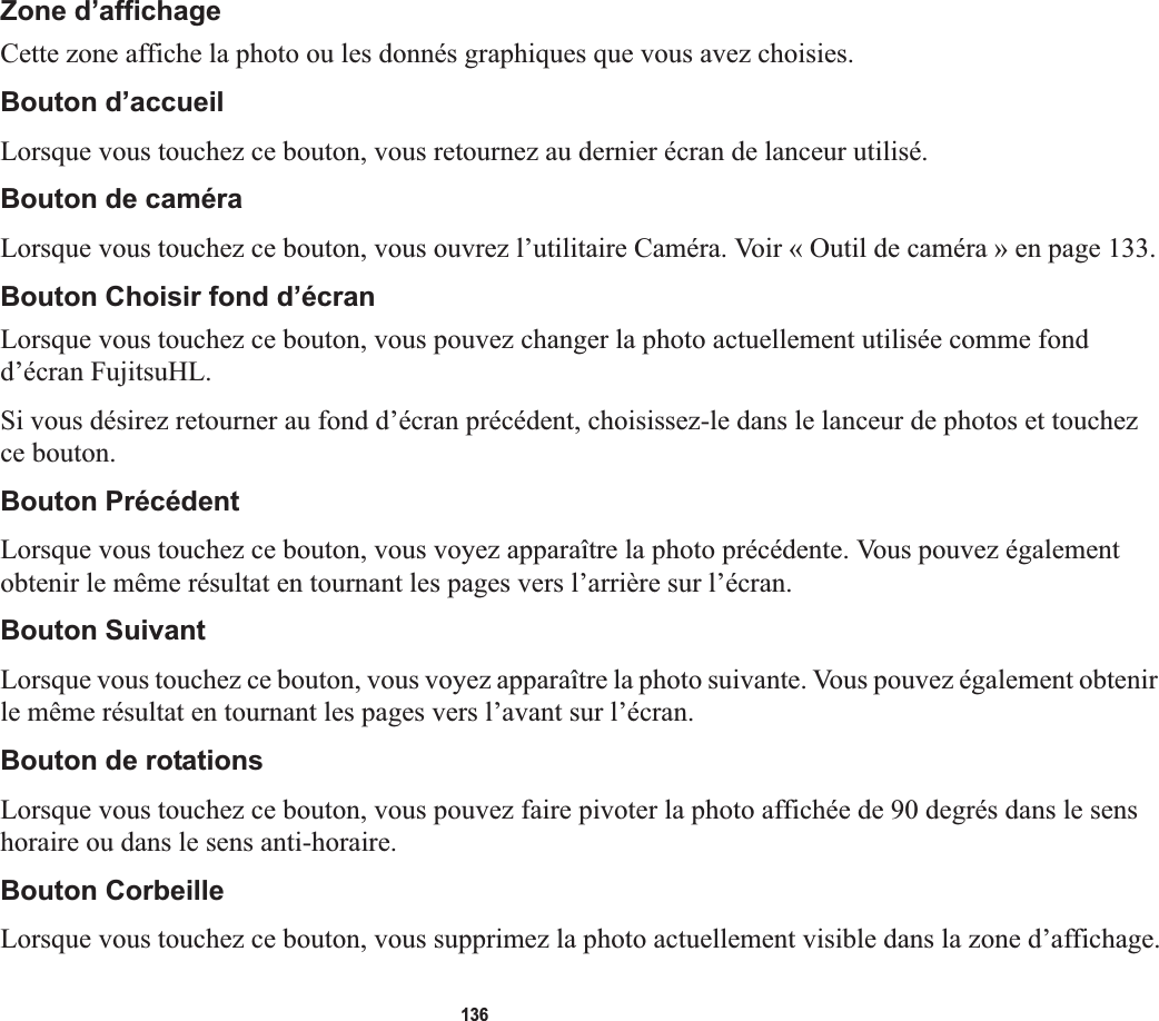 136Zone d’affichageCette zone affiche la photo ou les donnés graphiques que vous avez choisies.Bouton d’accueilLorsque vous touchez ce bouton, vous retournez au dernier écran de lanceur utilisé. Bouton de caméraLorsque vous touchez ce bouton, vous ouvrez l’utilitaire Caméra. Voir « Outil de caméra » en page 133.Bouton Choisir fond d’écran Lorsque vous touchez ce bouton, vous pouvez changer la photo actuellement utilisée comme fond d’écran FujitsuHL. Si vous désirez retourner au fond d’écran précédent, choisissez-le dans le lanceur de photos et touchez ce bouton.Bouton PrécédentLorsque vous touchez ce bouton, vous voyez apparaître la photo précédente. Vous pouvez également obtenir le même résultat en tournant les pages vers l’arrière sur l’écran.Bouton SuivantLorsque vous touchez ce bouton, vous voyez apparaître la photo suivante. Vous pouvez également obtenir le même résultat en tournant les pages vers l’avant sur l’écran.Bouton de rotationsLorsque vous touchez ce bouton, vous pouvez faire pivoter la photo affichée de 90 degrés dans le sens horaire ou dans le sens anti-horaire.Bouton CorbeilleLorsque vous touchez ce bouton, vous supprimez la photo actuellement visible dans la zone d’affichage.