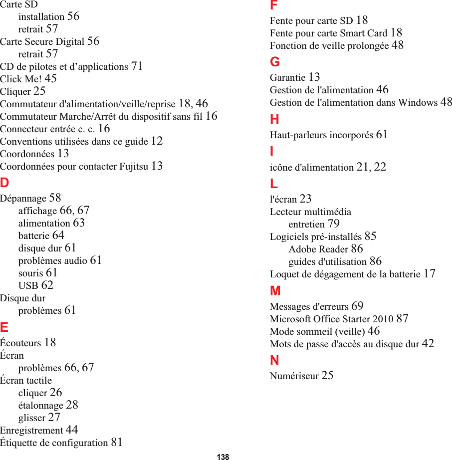 138Carte SDinstallation 56retrait 57Carte Secure Digital 56retrait 57CD de pilotes et d’applications 71Click Me! 45Cliquer 25Commutateur d&apos;alimentation/veille/reprise 18,46Commutateur Marche/Arrêt du dispositif sans fil 16Connecteur entrée c. c. 16Conventions utilisées dans ce guide 12Coordonnées 13Coordonnées pour contacter Fujitsu 13DDépannage 58affichage 66,67alimentation 63batterie 64disque dur 61problèmes audio 61souris 61USB 62Disque durproblèmes 61EÉcouteurs 18Écranproblèmes 66,67Écran tactilecliquer 26étalonnage 28glisser 27Enregistrement 44Étiquette de configuration 81FFente pour carte SD 18Fente pour carte Smart Card 18Fonction de veille prolongée 48GGarantie 13Gestion de l&apos;alimentation 46Gestion de l&apos;alimentation dans Windows 48HHaut-parleurs incorporés 61Iicône d&apos;alimentation 21,22Ll&apos;écran 23Lecteur multimédiaentretien 79Logiciels pré-installés 85Adobe Reader 86guides d&apos;utilisation 86Loquet de dégagement de la batterie 17MMessages d&apos;erreurs 69Microsoft Office Starter 2010 87Mode sommeil (veille) 46Mots de passe d&apos;accès au disque dur 42NNumériseur 25