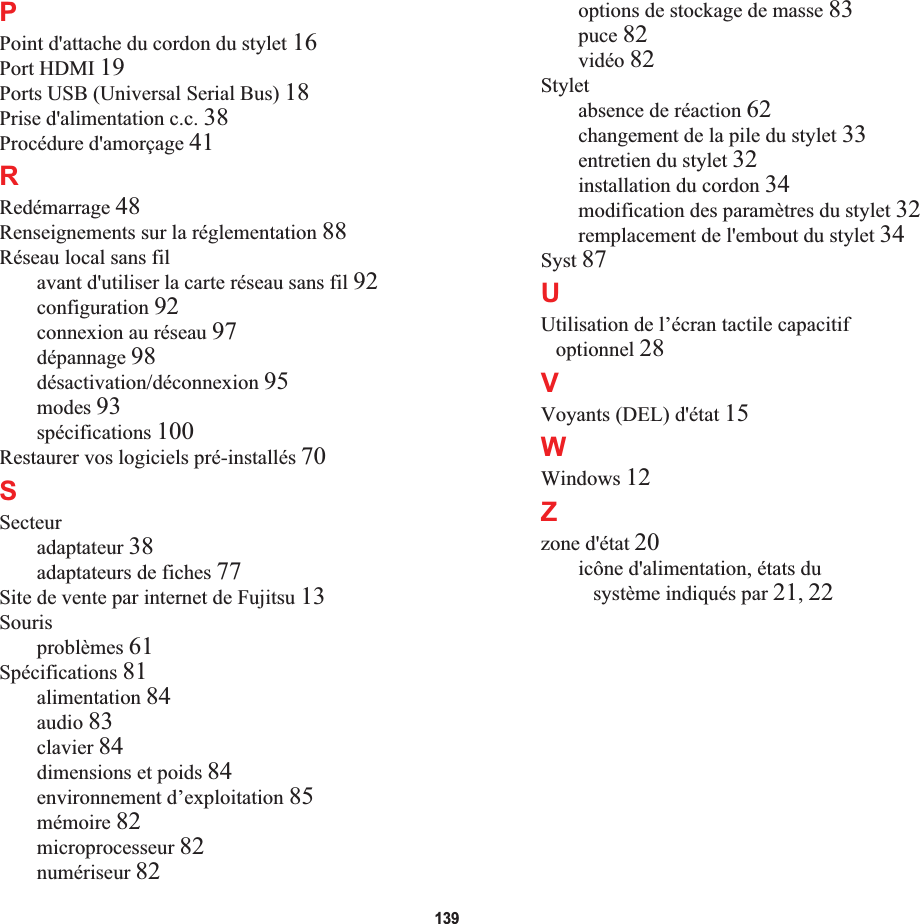 139PPoint d&apos;attache du cordon du stylet 16Port HDMI 19Ports USB (Universal Serial Bus) 18Prise d&apos;alimentation c.c. 38Procédure d&apos;amorçage 41RRedémarrage 48Renseignements sur la réglementation 88Réseau local sans filavant d&apos;utiliser la carte réseau sans fil 92configuration 92connexion au réseau 97dépannage 98désactivation/déconnexion 95modes 93spécifications 100Restaurer vos logiciels pré-installés 70SSecteuradaptateur 38adaptateurs de fiches 77Site de vente par internet de Fujitsu 13Sourisproblèmes 61Spécifications 81alimentation 84audio 83clavier 84dimensions et poids 84environnement d’exploitation 85mémoire 82microprocesseur 82numériseur 82options de stockage de masse 83puce 82vidéo 82Styletabsence de réaction 62changement de la pile du stylet 33entretien du stylet 32installation du cordon 34modification des paramètres du stylet 32remplacement de l&apos;embout du stylet 34Syst 87UUtilisation de l’écran tactile capacitif optionnel 28VVoyants (DEL) d&apos;état 15WWindows 12Zzone d&apos;état 20icône d&apos;alimentation, états du système indiqués par 21,22