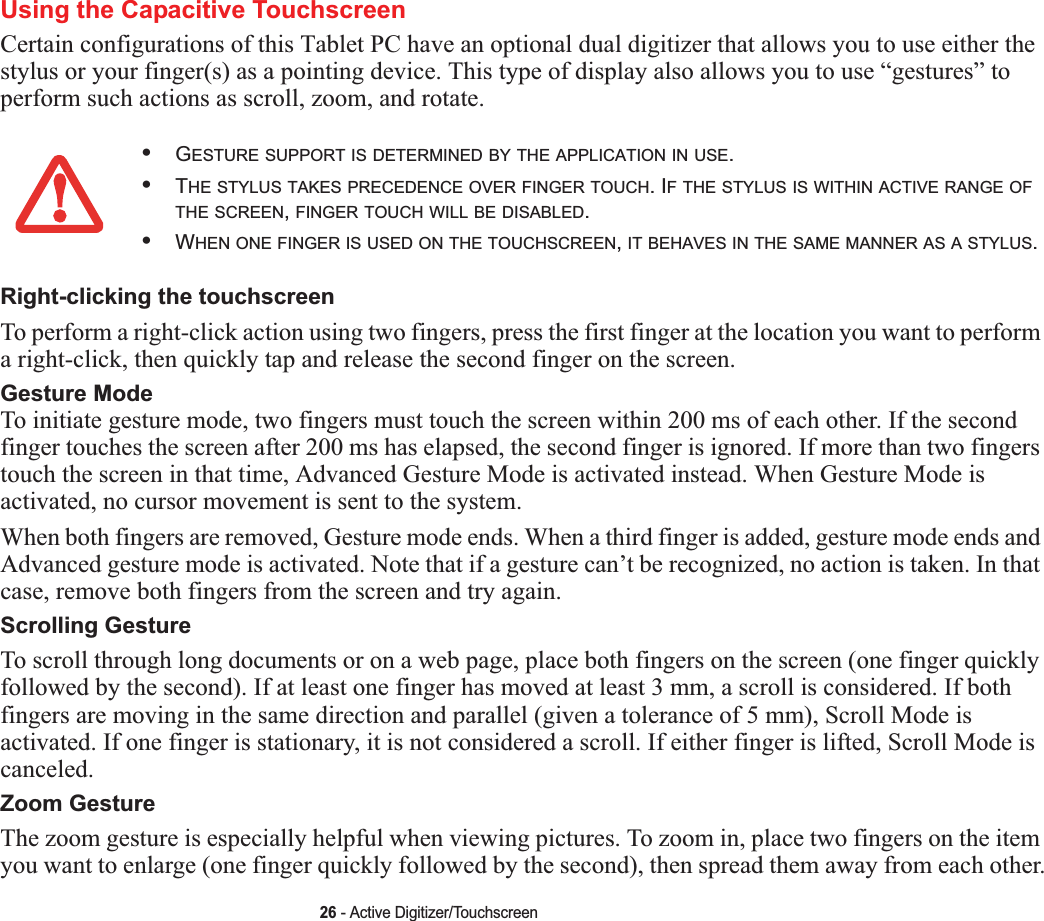 26 - Active Digitizer/TouchscreenUsing the Capacitive TouchscreenCertain configurations of this Tablet PC have an optional dual digitizer that allows you to use either the stylus or your finger(s) as a pointing device. This type of display also allows you to use “gestures” to perform such actions as scroll, zoom, and rotate.Right-clicking the touchscreenTo perform a right-click action using two fingers, press the first finger at the location you want to perform a right-click, then quickly tap and release the second finger on the screen.Gesture Mode To initiate gesture mode, two fingers must touch the screen within 200 ms of each other. If the second finger touches the screen after 200 ms has elapsed, the second finger is ignored. If more than two fingers touch the screen in that time, Advanced Gesture Mode is activated instead. When Gesture Mode is activated, no cursor movement is sent to the system.When both fingers are removed, Gesture mode ends. When a third finger is added, gesture mode ends and Advanced gesture mode is activated. Note that if a gesture can’t be recognized, no action is taken. In that case, remove both fingers from the screen and try again.Scrolling GestureTo scroll through long documents or on a web page, place both fingers on the screen (one finger quickly followed by the second). If at least one finger has moved at least 3 mm, a scroll is considered. If both fingers are moving in the same direction and parallel (given a tolerance of 5 mm), Scroll Mode is activated. If one finger is stationary, it is not considered a scroll. If either finger is lifted, Scroll Mode is canceled.Zoom GestureThe zoom gesture is especially helpful when viewing pictures. To zoom in, place two fingers on the item you want to enlarge (one finger quickly followed by the second), then spread them away from each other.•GESTURE SUPPORT IS DETERMINED BY THE APPLICATION IN USE.•THE STYLUS TAKES PRECEDENCE OVER FINGER TOUCH. IF THE STYLUS IS WITHIN ACTIVE RANGE OFTHE SCREEN,FINGER TOUCH WILL BE DISABLED.•WHEN ONE FINGER IS USED ON THE TOUCHSCREEN,IT BEHAVES IN THE SAME MANNER AS A STYLUS.