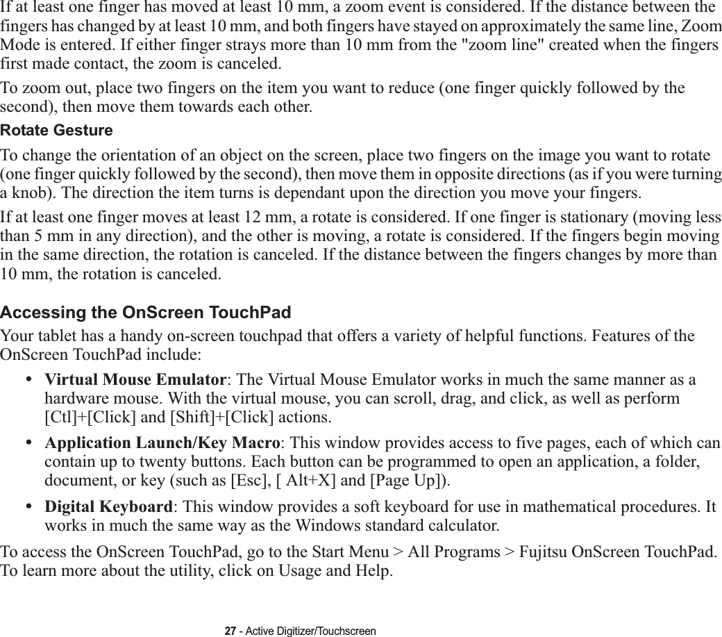 27 - Active Digitizer/TouchscreenIf at least one finger has moved at least 10 mm, a zoom event is considered. If the distance between the fingers has changed by at least 10 mm, and both fingers have stayed on approximately the same line, Zoom Mode is entered. If either finger strays more than 10 mm from the &quot;zoom line&quot; created when the fingers first made contact, the zoom is canceled.To zoom out, place two fingers on the item you want to reduce (one finger quickly followed by the second), then move them towards each other.Rotate GestureTo change the orientation of an object on the screen, place two fingers on the image you want to rotate (one finger quickly followed by the second), then move them in opposite directions (as if you were turning a knob). The direction the item turns is dependant upon the direction you move your fingers.If at least one finger moves at least 12 mm, a rotate is considered. If one finger is stationary (moving less than 5 mm in any direction), and the other is moving, a rotate is considered. If the fingers begin moving in the same direction, the rotation is canceled. If the distance between the fingers changes by more than 10 mm, the rotation is canceled.Accessing the OnScreen TouchPadYour tablet has a handy on-screen touchpad that offers a variety of helpful functions. Features of the OnScreen TouchPad include:•Virtual Mouse Emulator: The Virtual Mouse Emulator works in much the same manner as a hardware mouse. With the virtual mouse, you can scroll, drag, and click, as well as perform [Ctl]+[Click] and [Shift]+[Click] actions.•Application Launch/Key Macro: This window provides access to five pages, each of which can contain up to twenty buttons. Each button can be programmed to open an application, a folder, document, or key (such as [Esc], [ Alt+X] and [Page Up]).•Digital Keyboard: This window provides a soft keyboard for use in mathematical procedures. It works in much the same way as the Windows standard calculator.To access the OnScreen TouchPad, go to the Start Menu &gt; All Programs &gt; Fujitsu OnScreen TouchPad. To learn more about the utility, click on Usage and Help. 