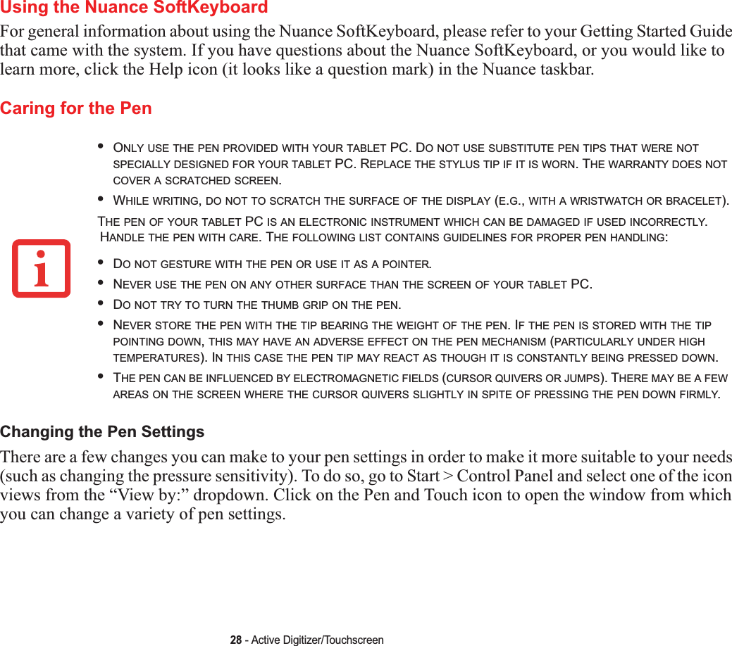 28 - Active Digitizer/TouchscreenUsing the Nuance SoftKeyboardFor general information about using the Nuance SoftKeyboard, please refer to your Getting Started Guide that came with the system. If you have questions about the Nuance SoftKeyboard, or you would like to learn more, click the Help icon (it looks like a question mark) in the Nuance taskbar.Caring for the PenChanging the Pen SettingsThere are a few changes you can make to your pen settings in order to make it more suitable to your needs (such as changing the pressure sensitivity). To do so, go to Start &gt; Control Panel and select one of the icon views from the “View by:” dropdown. Click on the Pen and Touch icon to open the window from which you can change a variety of pen settings.•ONLY USE THE PEN PROVIDED WITH YOUR TABLET PC. DO NOT USE SUBSTITUTE PEN TIPS THAT WERE NOTSPECIALLY DESIGNED FOR YOUR TABLET PC. REPLACE THE STYLUS TIP IF IT IS WORN. THE WARRANTY DOES NOTCOVER A SCRATCHED SCREEN.•WHILE WRITING,DO NOT TO SCRATCH THE SURFACE OF THE DISPLAY (E.G., WITH A WRISTWATCH OR BRACELET).THE PEN OF YOUR TABLET PC IS AN ELECTRONIC INSTRUMENT WHICH CAN BE DAMAGED IF USED INCORRECTLY.HANDLE THE PEN WITH CARE. THE FOLLOWING LIST CONTAINS GUIDELINES FOR PROPER PEN HANDLING:•DO NOT GESTURE WITH THE PEN OR USE IT AS A POINTER.•NEVER USE THE PEN ON ANY OTHER SURFACE THAN THE SCREEN OF YOUR TABLET PC.•DO NOT TRY TO TURN THE THUMB GRIP ON THE PEN.•NEVER STORE THE PEN WITH THE TIP BEARING THE WEIGHT OF THE PEN. IF THE PEN IS STORED WITH THE TIPPOINTING DOWN,THIS MAY HAVE AN ADVERSE EFFECT ON THE PEN MECHANISM (PARTICULARLY UNDER HIGHTEMPERATURES). IN THIS CASE THE PEN TIP MAY REACT AS THOUGH IT IS CONSTANTLY BEING PRESSED DOWN.•THE PEN CAN BE INFLUENCED BY ELECTROMAGNETIC FIELDS (CURSOR QUIVERS OR JUMPS). THERE MAY BE A FEWAREAS ON THE SCREEN WHERE THE CURSOR QUIVERS SLIGHTLY IN SPITE OF PRESSING THE PEN DOWN FIRMLY.