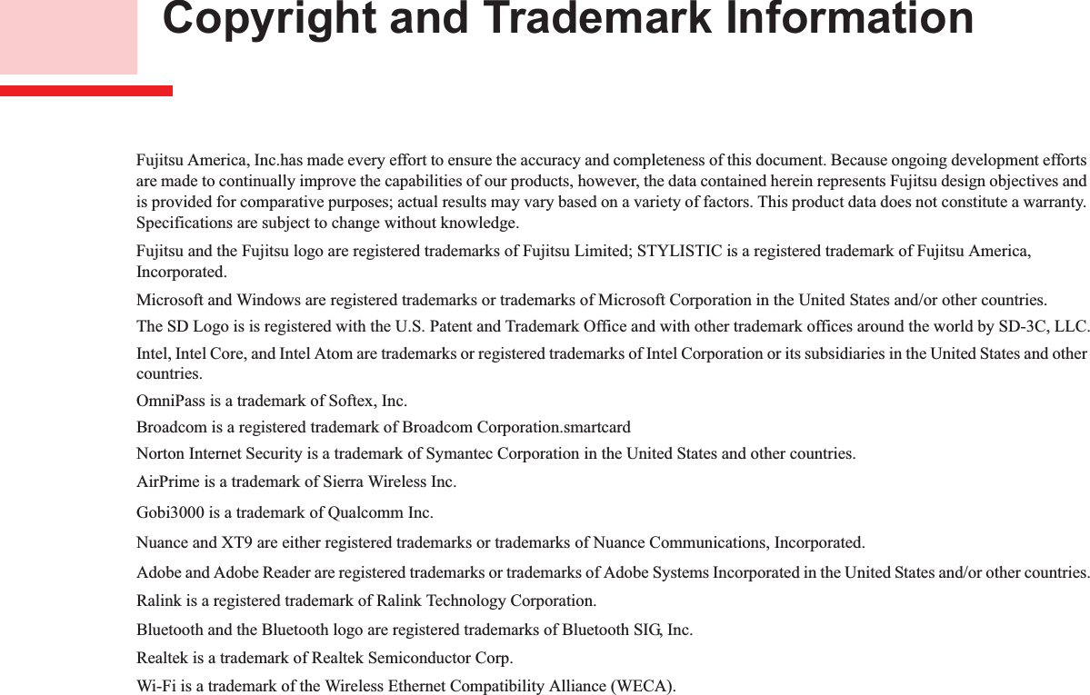  Copyright and Trademark InformationFujitsu America, Inc.has made every effort to ensure the accuracy and completeness of this document. Because ongoing development efforts are made to continually improve the capabilities of our products, however, the data contained herein represents Fujitsu design objectives and is provided for comparative purposes; actual results may vary based on a variety of factors. This product data does not constitute a warranty. Specifications are subject to change without knowledge.Fujitsu and the Fujitsu logo are registered trademarks of Fujitsu Limited; STYLISTIC is a registered trademark of Fujitsu America, Incorporated.Microsoft and Windows are registered trademarks or trademarks of Microsoft Corporation in the United States and/or other countries. The SD Logo is is registered with the U.S. Patent and Trademark Office and with other trademark offices around the world by SD-3C, LLC.Intel, Intel Core, and Intel Atom are trademarks or registered trademarks of Intel Corporation or its subsidiaries in the United States and other countries.OmniPass is a trademark of Softex, Inc.Broadcom is a registered trademark of Broadcom Corporation.smartcardNorton Internet Security is a trademark of Symantec Corporation in the United States and other countries.AirPrime is a trademark of Sierra Wireless Inc.Gobi3000 is a trademark of Qualcomm Inc.Nuance and XT9 are either registered trademarks or trademarks of Nuance Communications, Incorporated.Adobe and Adobe Reader are registered trademarks or trademarks of Adobe Systems Incorporated in the United States and/or other countries.Ralink is a registered trademark of Ralink Technology Corporation.Bluetooth and the Bluetooth logo are registered trademarks of Bluetooth SIG, Inc.Realtek is a trademark of Realtek Semiconductor Corp.Wi-Fi is a trademark of the Wireless Ethernet Compatibility Alliance (WECA).