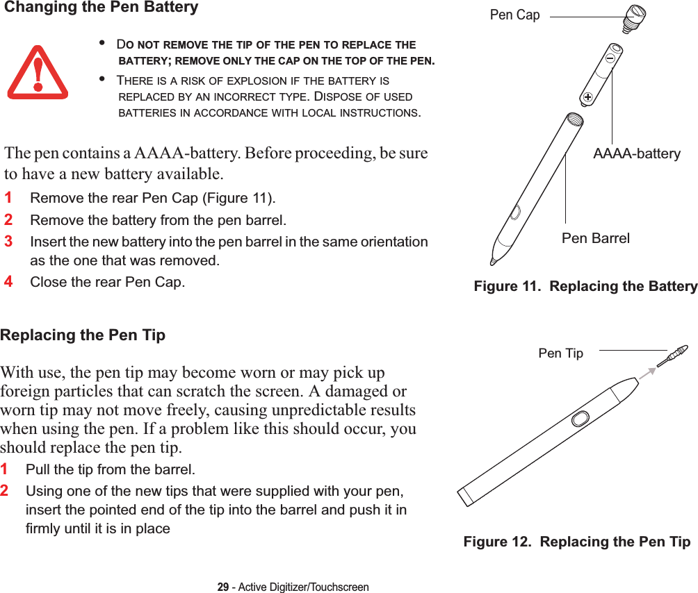 29 - Active Digitizer/TouchscreenChanging the Pen BatteryFigure 11.  Replacing the Battery•DO NOT REMOVE THE TIP OF THE PEN TO REPLACE THEBATTERY;REMOVE ONLY THE CAP ON THE TOP OF THE PEN.•THERE IS A RISK OF EXPLOSION IF THE BATTERY ISREPLACED BY AN INCORRECT TYPE. DISPOSE OF USEDBATTERIES IN ACCORDANCE WITH LOCAL INSTRUCTIONS.The pen contains a AAAA-battery. Before proceeding, be sure to have a new battery available.1Remove the rear Pen Cap (Figure 11).2Remove the battery from the pen barrel.3Insert the new battery into the pen barrel in the same orientation as the one that was removed.4Close the rear Pen Cap.Replacing the Pen TipWith use, the pen tip may become worn or may pick up foreign particles that can scratch the screen. A damaged or worn tip may not move freely, causing unpredictable results when using the pen. If a problem like this should occur, you should replace the pen tip.1Pull the tip from the barrel.2Using one of the new tips that were supplied with your pen, insert the pointed end of the tip into the barrel and push it in firmly until it is in place Figure 12.  Replacing the Pen TipPen CapAAAA-batteryPen BarrelPen Tip