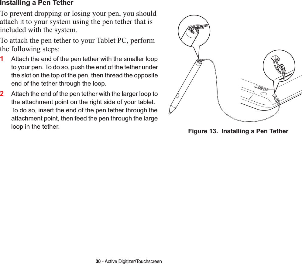 30 - Active Digitizer/TouchscreenInstalling a Pen TetherTo prevent dropping or losing your pen, you should attach it to your system using the pen tether that is included with the system. To attach the pen tether to your Tablet PC, perform the following steps:1Attach the end of the pen tether with the smaller loop to your pen. To do so, push the end of the tether under the slot on the top of the pen, then thread the opposite end of the tether through the loop.2Attach the end of the pen tether with the larger loop to the attachment point on the right side of your tablet. To do so, insert the end of the pen tether through the attachment point, then feed the pen through the large loop in the tether. Figure 13.  Installing a Pen Tether