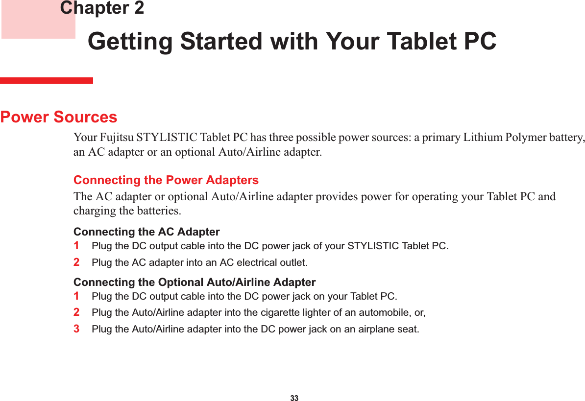 33 Chapter 2 Getting Started with Your Tablet PCPower SourcesYour Fujitsu STYLISTIC Tablet PC has three possible power sources: a primary Lithium Polymer battery, an AC adapter or an optional Auto/Airline adapter.Connecting the Power AdaptersThe AC adapter or optional Auto/Airline adapter provides power for operating your Tablet PC and charging the batteries. Connecting the AC Adapter1Plug the DC output cable into the DC power jack of your STYLISTIC Tablet PC.2Plug the AC adapter into an AC electrical outlet. Connecting the Optional Auto/Airline Adapter1Plug the DC output cable into the DC power jack on your Tablet PC.2Plug the Auto/Airline adapter into the cigarette lighter of an automobile, or, 3Plug the Auto/Airline adapter into the DC power jack on an airplane seat.