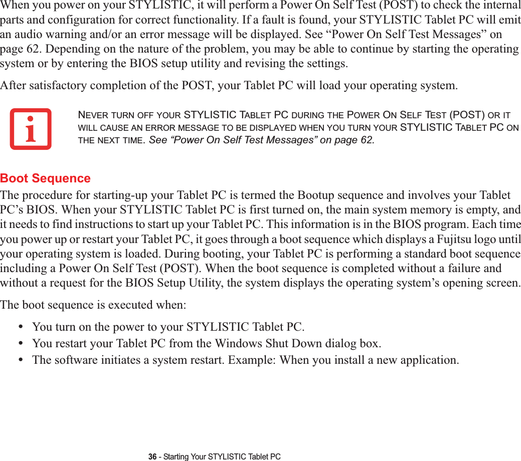 36 - Starting Your STYLISTIC Tablet PCWhen you power on your STYLISTIC, it will perform a Power On Self Test (POST) to check the internal parts and configuration for correct functionality. If a fault is found, your STYLISTIC Tablet PC will emit an audio warning and/or an error message will be displayed. See “Power On Self Test Messages” on page 62. Depending on the nature of the problem, you may be able to continue by starting the operating system or by entering the BIOS setup utility and revising the settings.After satisfactory completion of the POST, your Tablet PC will load your operating system.Boot SequenceThe procedure for starting-up your Tablet PC is termed the Bootup sequence and involves your Tablet PC’s BIOS. When your STYLISTIC Tablet PC is first turned on, the main system memory is empty, and it needs to find instructions to start up your Tablet PC. This information is in the BIOS program. Each time you power up or restart your Tablet PC, it goes through a boot sequence which displays a Fujitsu logo until your operating system is loaded. During booting, your Tablet PC is performing a standard boot sequence including a Power On Self Test (POST). When the boot sequence is completed without a failure and without a request for the BIOS Setup Utility, the system displays the operating system’s opening screen.The boot sequence is executed when:•You turn on the power to your STYLISTIC Tablet PC.•You restart your Tablet PC from the Windows Shut Down dialog box.•The software initiates a system restart. Example: When you install a new application.NEVER TURN OFF YOUR STYLISTIC TABLET PC DURING THE POWER ON SELF TEST (POST) OR ITWILL CAUSE AN ERROR MESSAGE TO BE DISPLAYED WHEN YOU TURN YOUR STYLISTIC TABLET PC ONTHE NEXT TIME.See “Power On Self Test Messages” on page 62.